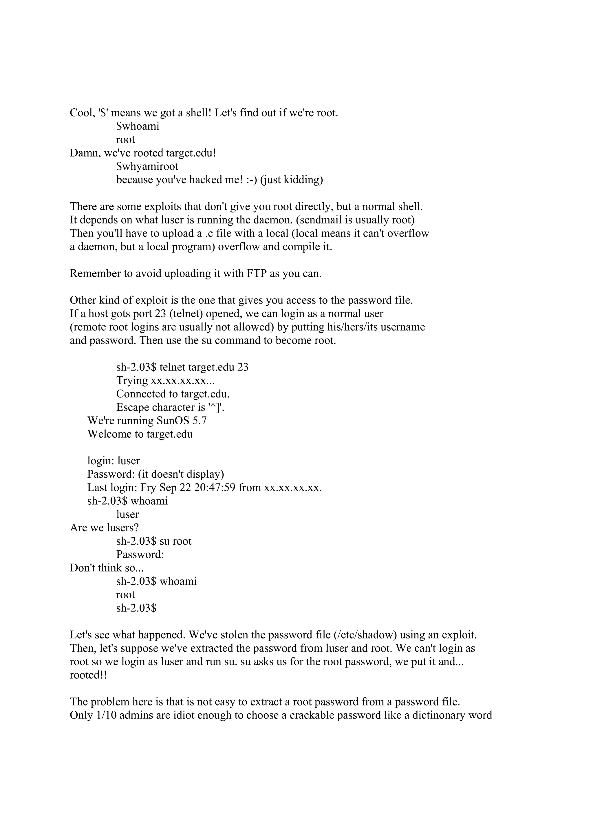 Cool, '$' means we got a shell! Let's find out if we're root.
           $whoami
           root
Damn, we've rooted target.edu!
           $whyamiroot
           because you've hacked me! :-) (just kidding)

There are some exploits that don't give you root directly, but a normal shell.
It depends on what luser is running the daemon. (sendmail is usually root)
Then you'll have to upload a .c file with a local (local means it can't overflow
a daemon, but a local program) overflow and compile it.

Remember to avoid uploading it with FTP as you can.

Other kind of exploit is the one that gives you access to the password file.
If a host gots port 23 (telnet) opened, we can login as a normal user
(remote root logins are usually not allowed) by putting his/hers/its username
and password. Then use the su command to become root.

         sh-2.03$ telnet target.edu 23
         Trying xx.xx.xx.xx...
         Connected to target.edu.
         Escape character is '^]'.
   We're running SunOS 5.7
   Welcome to target.edu

   login: luser
   Password: (it doesn't display)
   Last login: Fry Sep 22 20:47:59 from xx.xx.xx.xx.
   sh-2.03$ whoami
          luser
Are we lusers?
          sh-2.03$ su root
          Password:
Don't think so...
          sh-2.03$ whoami
          root
          sh-2.03$

Let's see what happened. We've stolen the password file (/etc/shadow) using an exploit.
Then, let's suppose we've extracted the password from luser and root. We can't login as
root so we login as luser and run su. su asks us for the root password, we put it and...
rooted!!

The problem here is that is not easy to extract a root password from a password file.
Only 1/10 admins are idiot enough to choose a crackable password like a dictinonary word
 