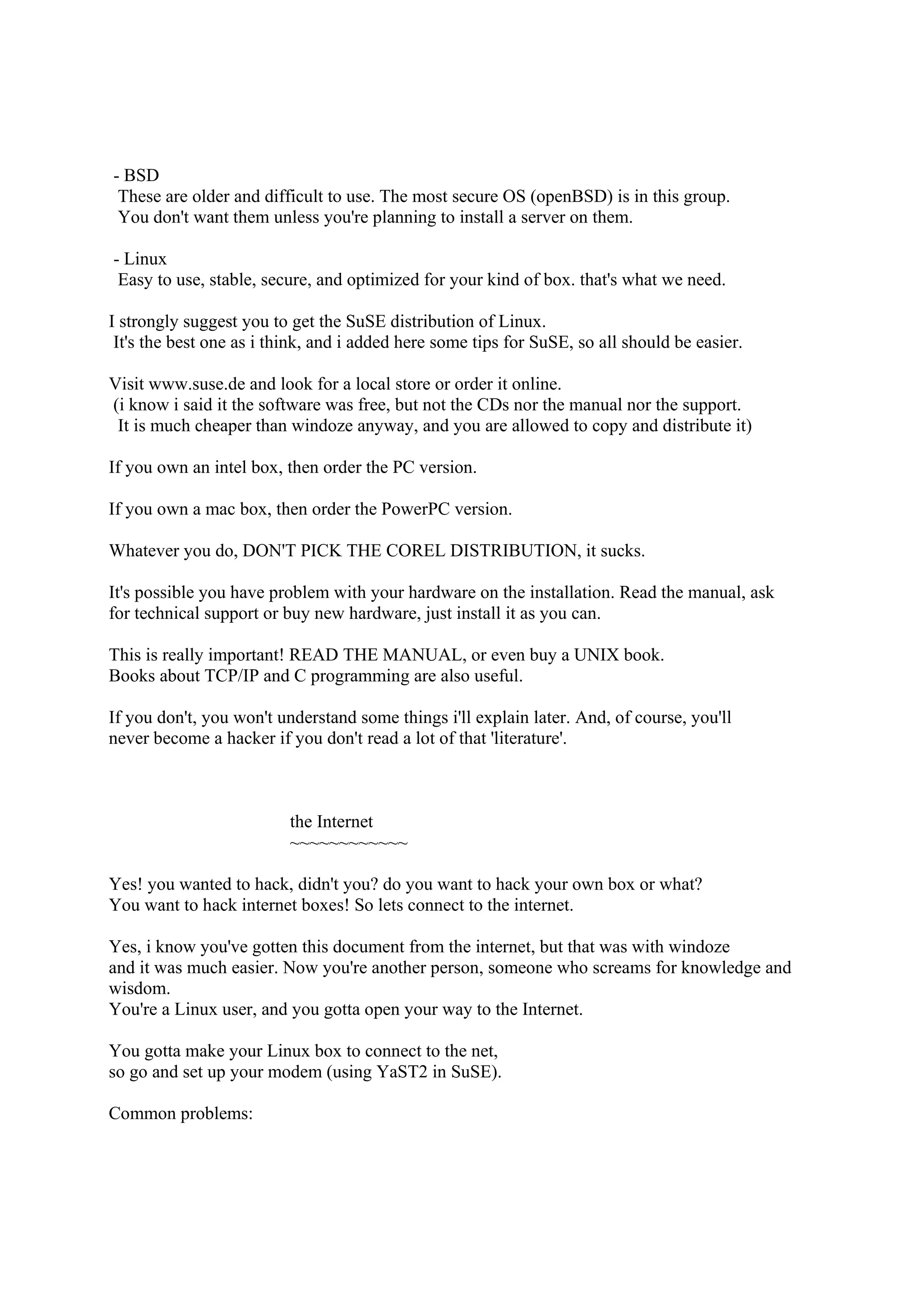 - BSD
 These are older and difficult to use. The most secure OS (openBSD) is in this group.
 You don't want them unless you're planning to install a server on them.

- Linux
 Easy to use, stable, secure, and optimized for your kind of box. that's what we need.

I strongly suggest you to get the SuSE distribution of Linux.
 It's the best one as i think, and i added here some tips for SuSE, so all should be easier.

Visit www.suse.de and look for a local store or order it online.
(i know i said it the software was free, but not the CDs nor the manual nor the support.
 It is much cheaper than windoze anyway, and you are allowed to copy and distribute it)

If you own an intel box, then order the PC version.

If you own a mac box, then order the PowerPC version.

Whatever you do, DON'T PICK THE COREL DISTRIBUTION, it sucks.

It's possible you have problem with your hardware on the installation. Read the manual, ask
for technical support or buy new hardware, just install it as you can.

This is really important! READ THE MANUAL, or even buy a UNIX book.
Books about TCP/IP and C programming are also useful.

If you don't, you won't understand some things i'll explain later. And, of course, you'll
never become a hacker if you don't read a lot of that 'literature'.



                          the Internet
                          ~~~~~~~~~~~~

Yes! you wanted to hack, didn't you? do you want to hack your own box or what?
You want to hack internet boxes! So lets connect to the internet.

Yes, i know you've gotten this document from the internet, but that was with windoze
and it was much easier. Now you're another person, someone who screams for knowledge and
wisdom.
You're a Linux user, and you gotta open your way to the Internet.

You gotta make your Linux box to connect to the net,
so go and set up your modem (using YaST2 in SuSE).

Common problems:
 