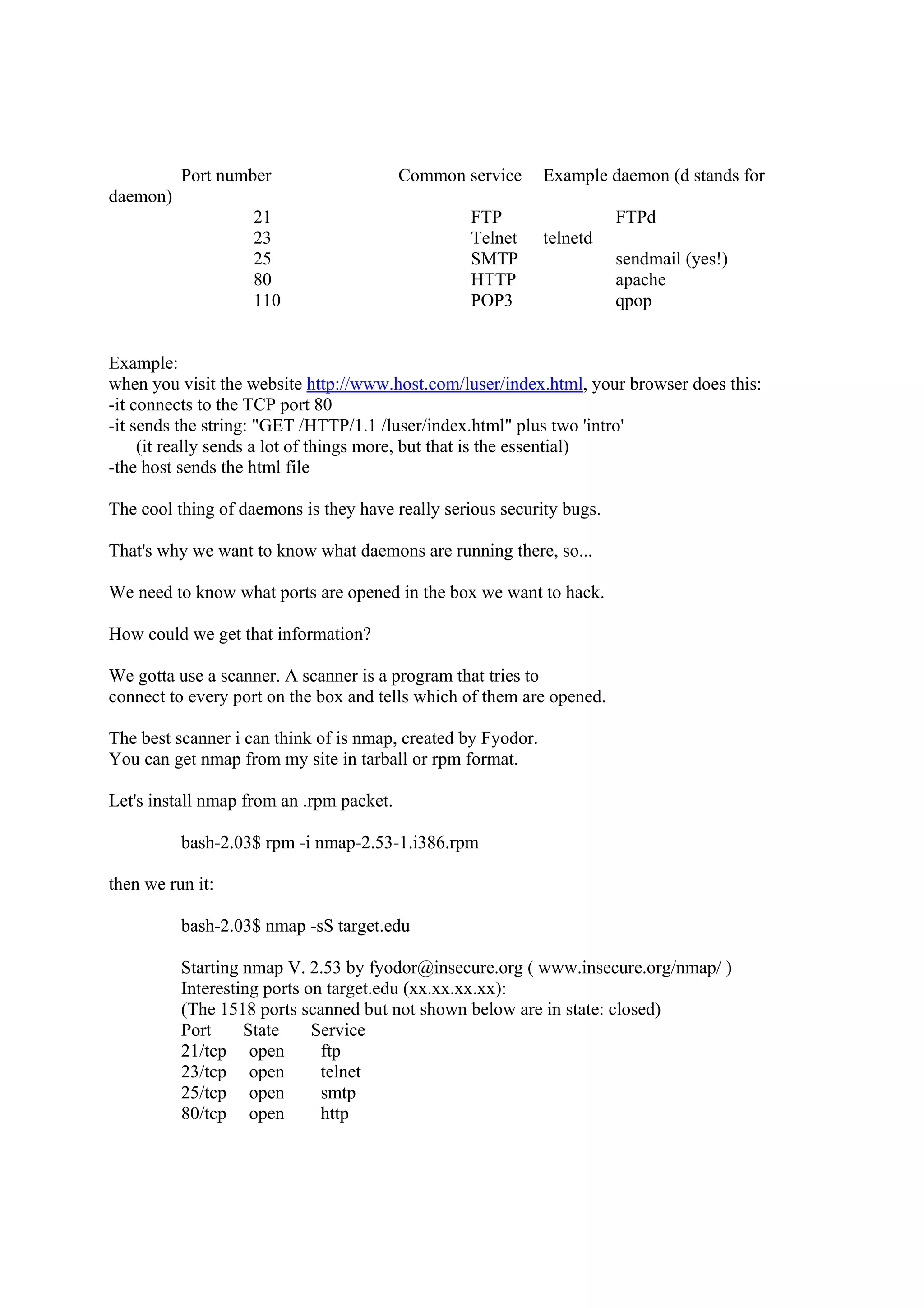 Port number                     Common service      Example daemon (d stands for
daemon)
                    21                            FTP                   FTPd
                    23                            Telnet      telnetd
                    25                            SMTP                  sendmail (yes!)
                    80                            HTTP                  apache
                    110                           POP3                  qpop


Example:
when you visit the website http://www.host.com/luser/index.html, your browser does this:
-it connects to the TCP port 80
-it sends the string: "GET /HTTP/1.1 /luser/index.html" plus two 'intro'
     (it really sends a lot of things more, but that is the essential)
-the host sends the html file

The cool thing of daemons is they have really serious security bugs.

That's why we want to know what daemons are running there, so...

We need to know what ports are opened in the box we want to hack.

How could we get that information?

We gotta use a scanner. A scanner is a program that tries to
connect to every port on the box and tells which of them are opened.

The best scanner i can think of is nmap, created by Fyodor.
You can get nmap from my site in tarball or rpm format.

Let's install nmap from an .rpm packet.

          bash-2.03$ rpm -i nmap-2.53-1.i386.rpm

then we run it:

          bash-2.03$ nmap -sS target.edu

          Starting nmap V. 2.53 by fyodor@insecure.org ( www.insecure.org/nmap/ )
          Interesting ports on target.edu (xx.xx.xx.xx):
          (The 1518 ports scanned but not shown below are in state: closed)
          Port     State     Service
          21/tcp open         ftp
          23/tcp open         telnet
          25/tcp open         smtp
          80/tcp open         http
 