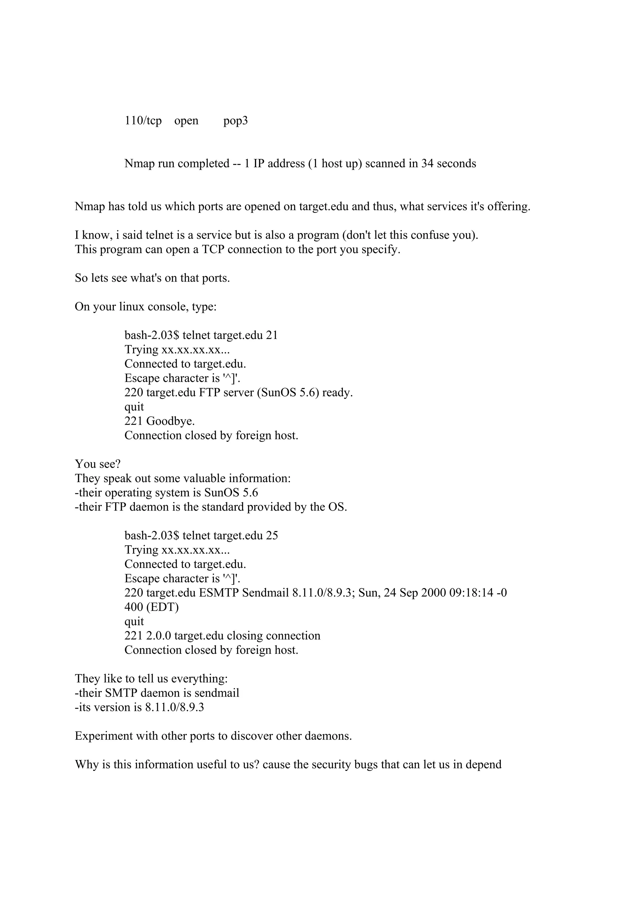 110/tcp    open      pop3


          Nmap run completed -- 1 IP address (1 host up) scanned in 34 seconds


Nmap has told us which ports are opened on target.edu and thus, what services it's offering.

I know, i said telnet is a service but is also a program (don't let this confuse you).
This program can open a TCP connection to the port you specify.

So lets see what's on that ports.

On your linux console, type:

          bash-2.03$ telnet target.edu 21
          Trying xx.xx.xx.xx...
          Connected to target.edu.
          Escape character is '^]'.
          220 target.edu FTP server (SunOS 5.6) ready.
          quit
          221 Goodbye.
          Connection closed by foreign host.

You see?
They speak out some valuable information:
-their operating system is SunOS 5.6
-their FTP daemon is the standard provided by the OS.

          bash-2.03$ telnet target.edu 25
          Trying xx.xx.xx.xx...
          Connected to target.edu.
          Escape character is '^]'.
          220 target.edu ESMTP Sendmail 8.11.0/8.9.3; Sun, 24 Sep 2000 09:18:14 -0
          400 (EDT)
          quit
          221 2.0.0 target.edu closing connection
          Connection closed by foreign host.

They like to tell us everything:
-their SMTP daemon is sendmail
-its version is 8.11.0/8.9.3

Experiment with other ports to discover other daemons.

Why is this information useful to us? cause the security bugs that can let us in depend
 