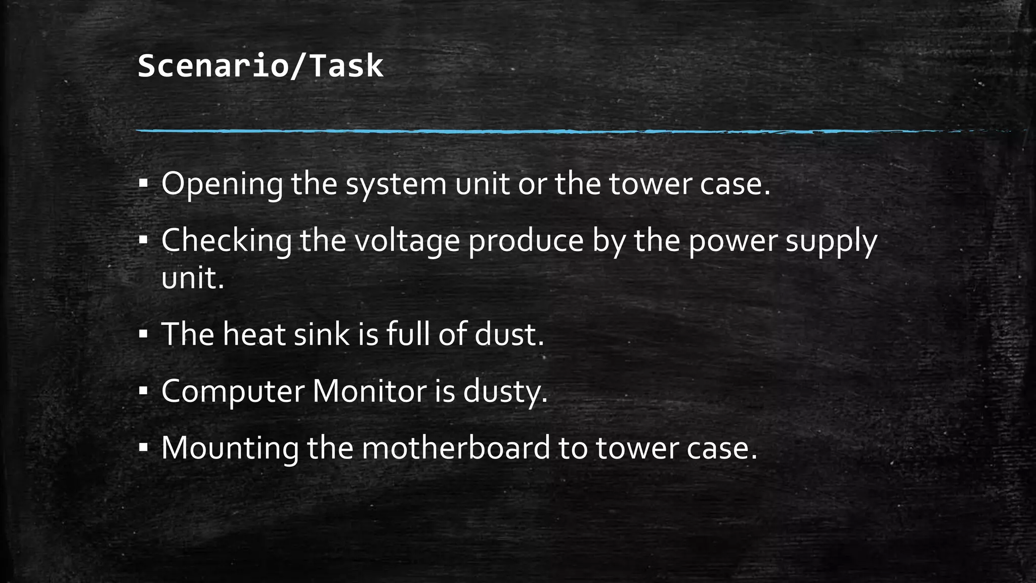 Scenario/Task
▪ Opening the system unit or the tower case.
▪ Checking the voltage produce by the power supply
unit.
▪ The heat sink is full of dust.
▪ Computer Monitor is dusty.
▪ Mounting the motherboard to tower case.
 