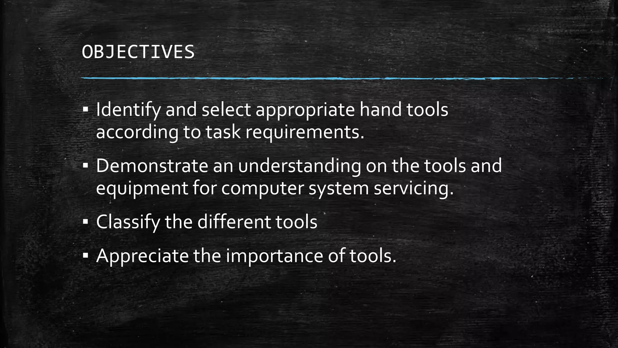 OBJECTIVES
▪ Identify and select appropriate hand tools
according to task requirements.
▪ Demonstrate an understanding on the tools and
equipment for computer system servicing.
▪ Classify the different tools
▪ Appreciate the importance of tools.
 