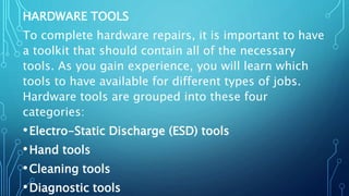 HARDWARE TOOLS
To complete hardware repairs, it is important to have
a toolkit that should contain all of the necessary
tools. As you gain experience, you will learn which
tools to have available for different types of jobs.
Hardware tools are grouped into these four
categories:
•Electro-Static Discharge (ESD) tools
•Hand tools
•Cleaning tools
•Diagnostic tools
 