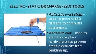 ELECTRO-STATIC DISCHARGE (ESD) TOOLS
•Antistatic wrist strap –
used to prevent ESD
damage to computer
equipment.
•Antistatic mat – used to
stand on or place
hardware on to prevent
static electricity from
building up.
 
