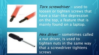 Torx screwdriver - used to
loosen or tighten screws that
have a star-like depression
on the top, a feature that is
mainly found on a laptop.
Hex driver – sometimes called
a nut driver, is used to
tighten nuts in the same way
that a screwdriver tightens
screws
 
