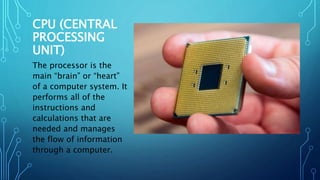 CPU (CENTRAL
PROCESSING
UNIT)
The processor is the
main “brain” or “heart”
of a computer system. It
performs all of the
instructions and
calculations that are
needed and manages
the flow of information
through a computer.
 
