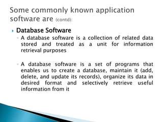  Database Software
◦ A database software is a collection of related data
stored and treated as a unit for information
retrieval purposes
◦ A database software is a set of programs that
enables us to create a database, maintain it (add,
delete, and update its records), organize its data in
desired format and selectively retrieve useful
information from it
 
