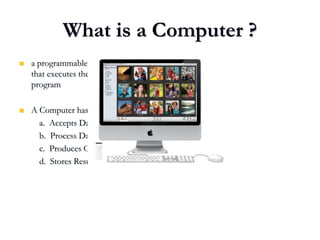 What is a Computer ?
 a programmable electronic device
that executes the instructions in a
program
 A Computer has four Functions:
a. Accepts Data
b. Process Data
c. Produces Output
d. Stores Results
 