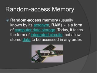 Random-access MemoryRandom-access memory (usually known by its acronym, RAM) - is a form of computer data storage. Today, it takes the form of integrated circuits that allow stored data to be accessed in any order.
