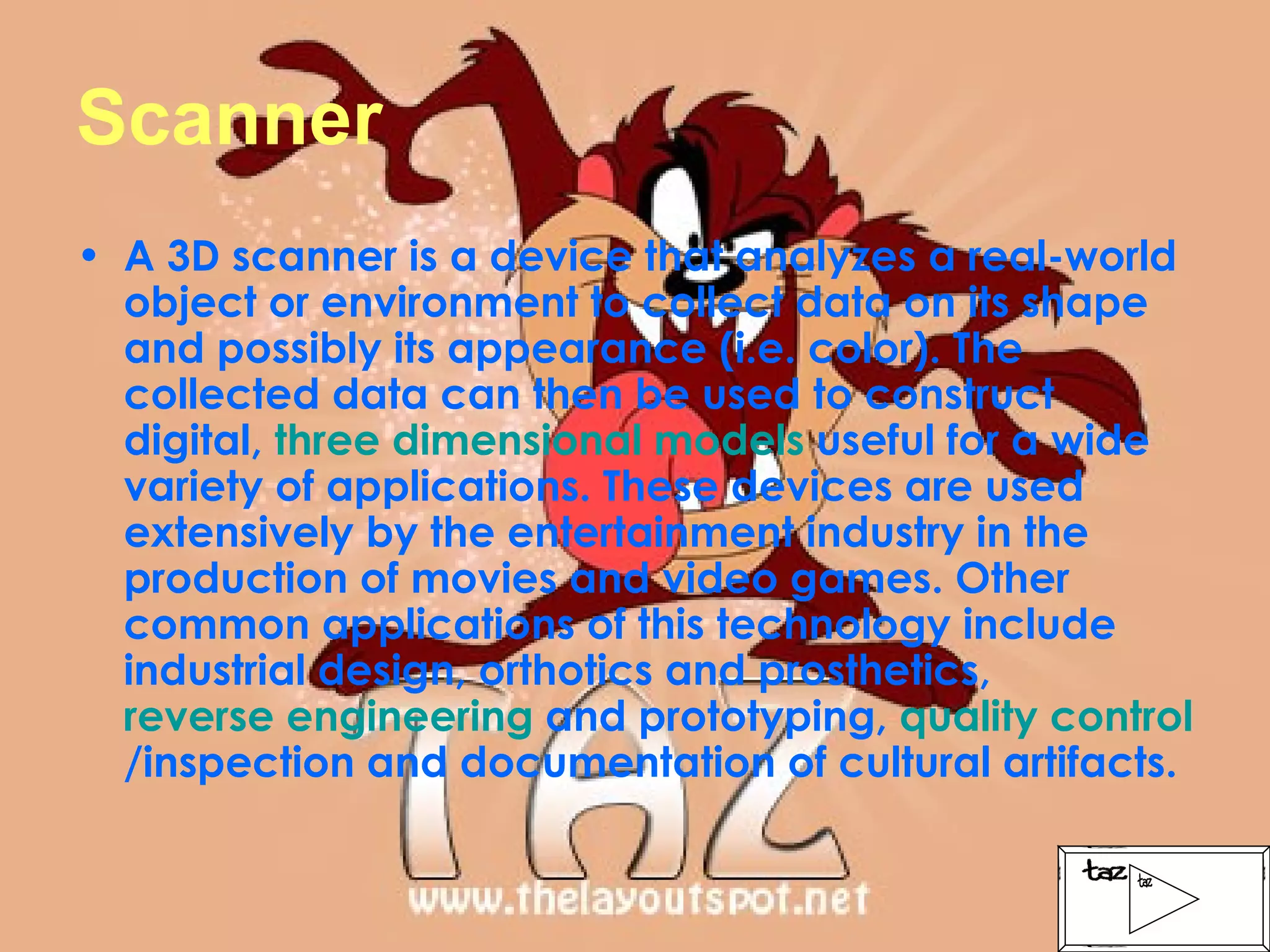 Scanner A 3D scanner is a device that analyzes a real-world object or environment to collect data on its shape and possibly its appearance (i.e. color). The collected data can then be used to construct digital,  three dimensional models  useful for a wide variety of applications. These devices are used extensively by the entertainment industry in the production of movies and video games. Other common applications of this technology include industrial design, orthotics and prosthetics,  reverse engineering  and prototyping,  quality control /inspection and documentation of cultural artifacts. 