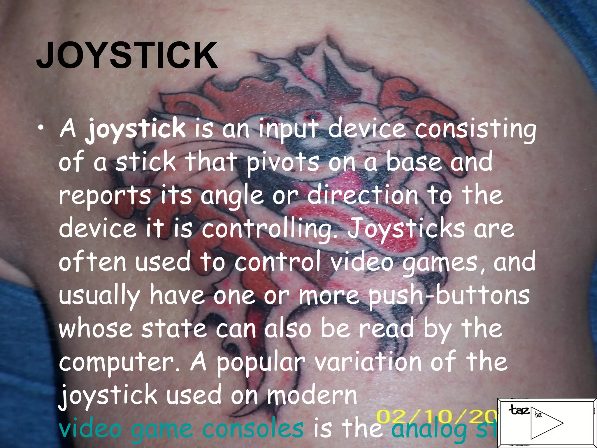 JOYSTICK A  joystick  is an input device consisting of a stick that pivots on a base and reports its angle or direction to the device it is controlling. Joysticks are often used to control video games, and usually have one or more push-buttons whose state can also be read by the computer. A popular variation of the joystick used on modern  video game consoles  is the  analog stick . 