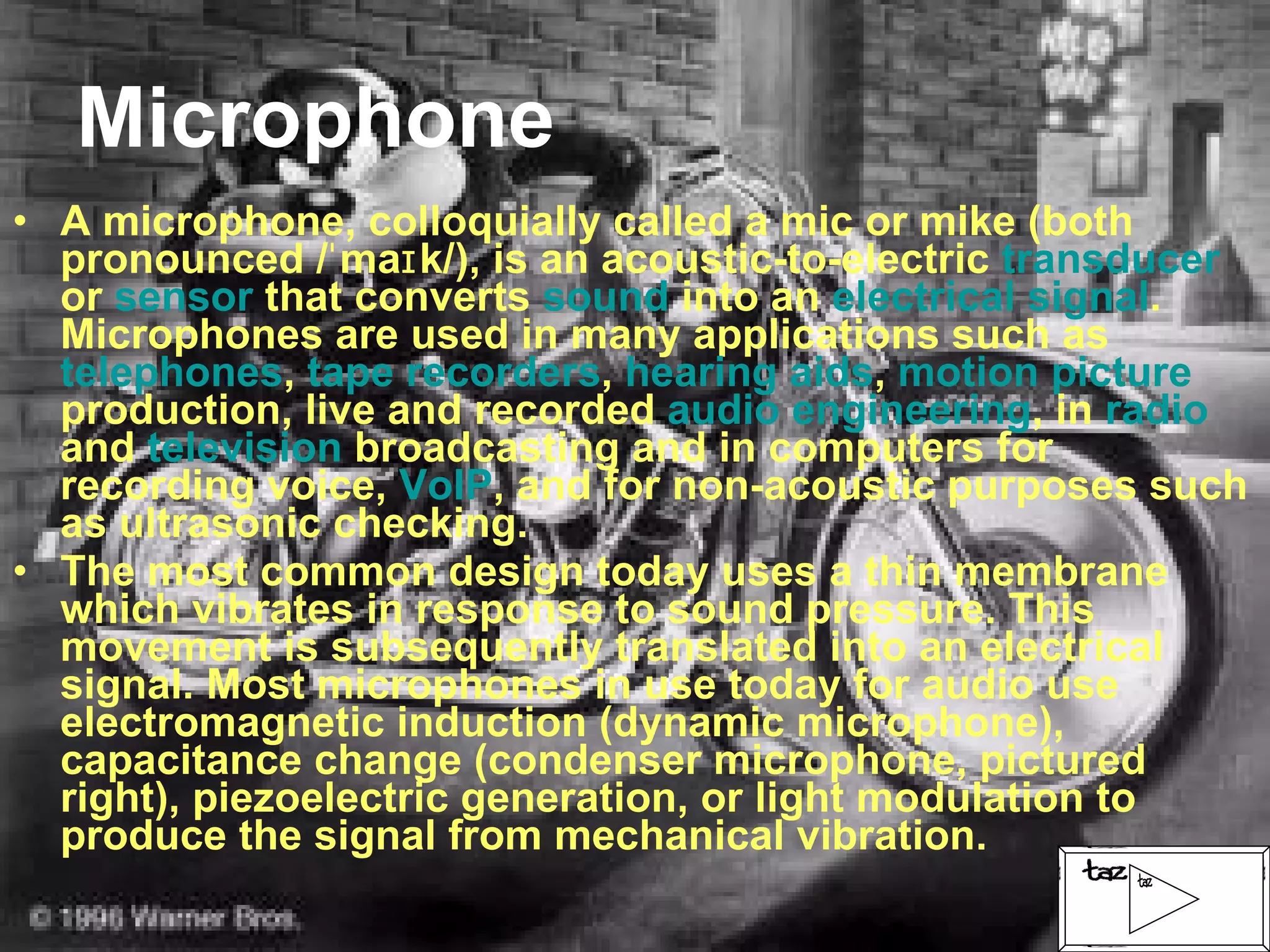 Microphone A microphone, colloquially called a mic or mike (both pronounced /ˈmaɪk/), is an acoustic-to-electric  transducer  or  sensor  that converts  sound  into an  electrical signal . Microphones are used in many applications such as  telephones ,  tape recorders ,  hearing aids ,  motion picture  production, live and recorded  audio engineering , in  radio  and  television  broadcasting and in computers for recording voice,  VoIP , and for non-acoustic purposes such as ultrasonic checking. The most common design today uses a thin membrane which vibrates in response to sound pressure. This movement is subsequently translated into an electrical signal. Most microphones in use today for audio use electromagnetic induction (dynamic microphone), capacitance change (condenser microphone, pictured right), piezoelectric generation, or light modulation to produce the signal from mechanical vibration. 
