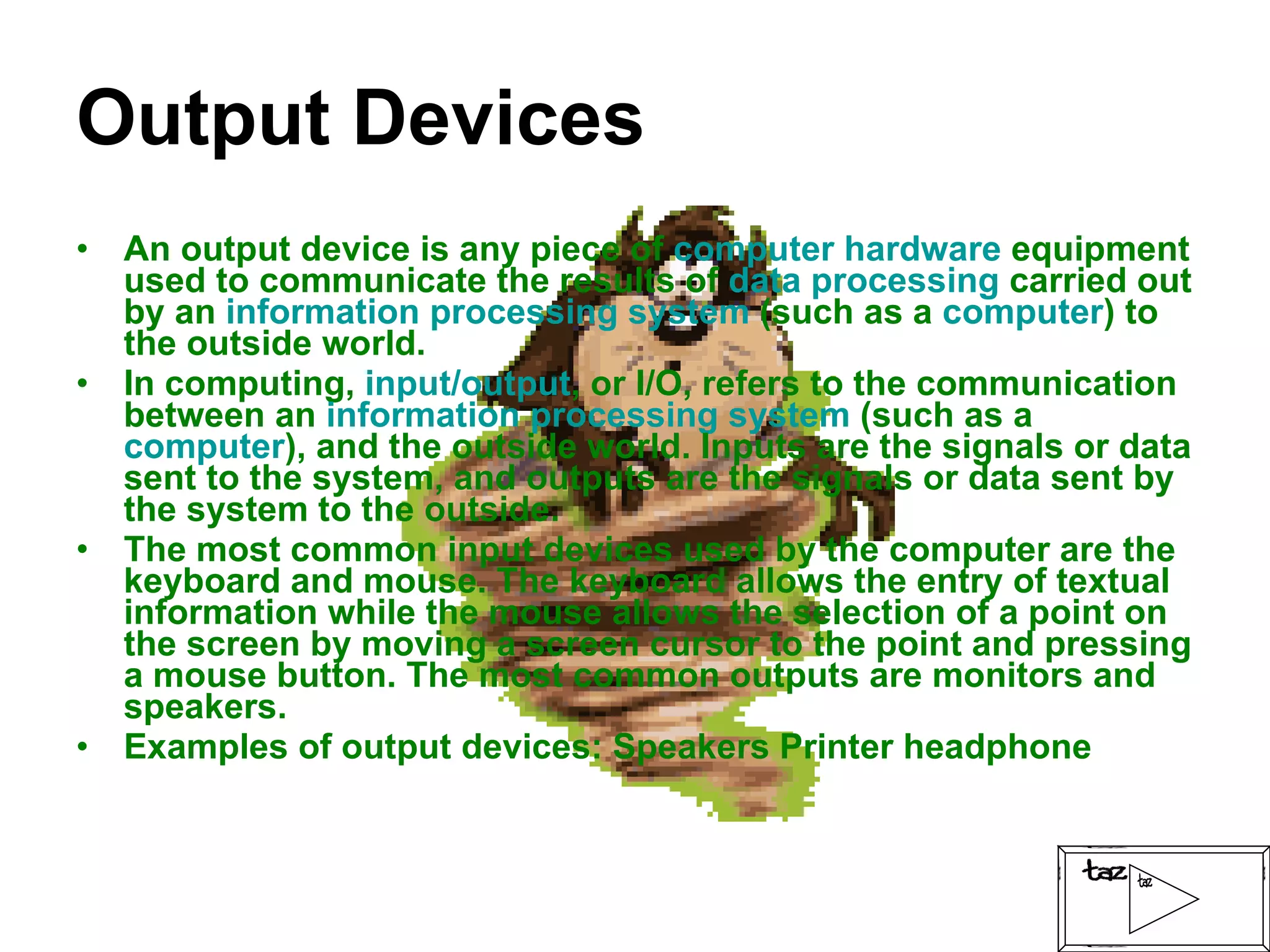 Output Devices An output device is any piece of  computer hardware  equipment used to communicate the results of  data processing  carried out by an  information processing system  (such as a  computer ) to the outside world. In computing,  input/output , or I/O, refers to the communication between an  information processing system  (such as a  computer ), and the outside world. Inputs are the signals or data sent to the system, and outputs are the signals or data sent by the system to the outside. The most common input devices used by the computer are the keyboard and mouse. The keyboard allows the entry of textual information while the mouse allows the selection of a point on the screen by moving a screen cursor to the point and pressing a mouse button. The most common outputs are monitors and speakers. Examples of output devices: Speakers Printer headphone 