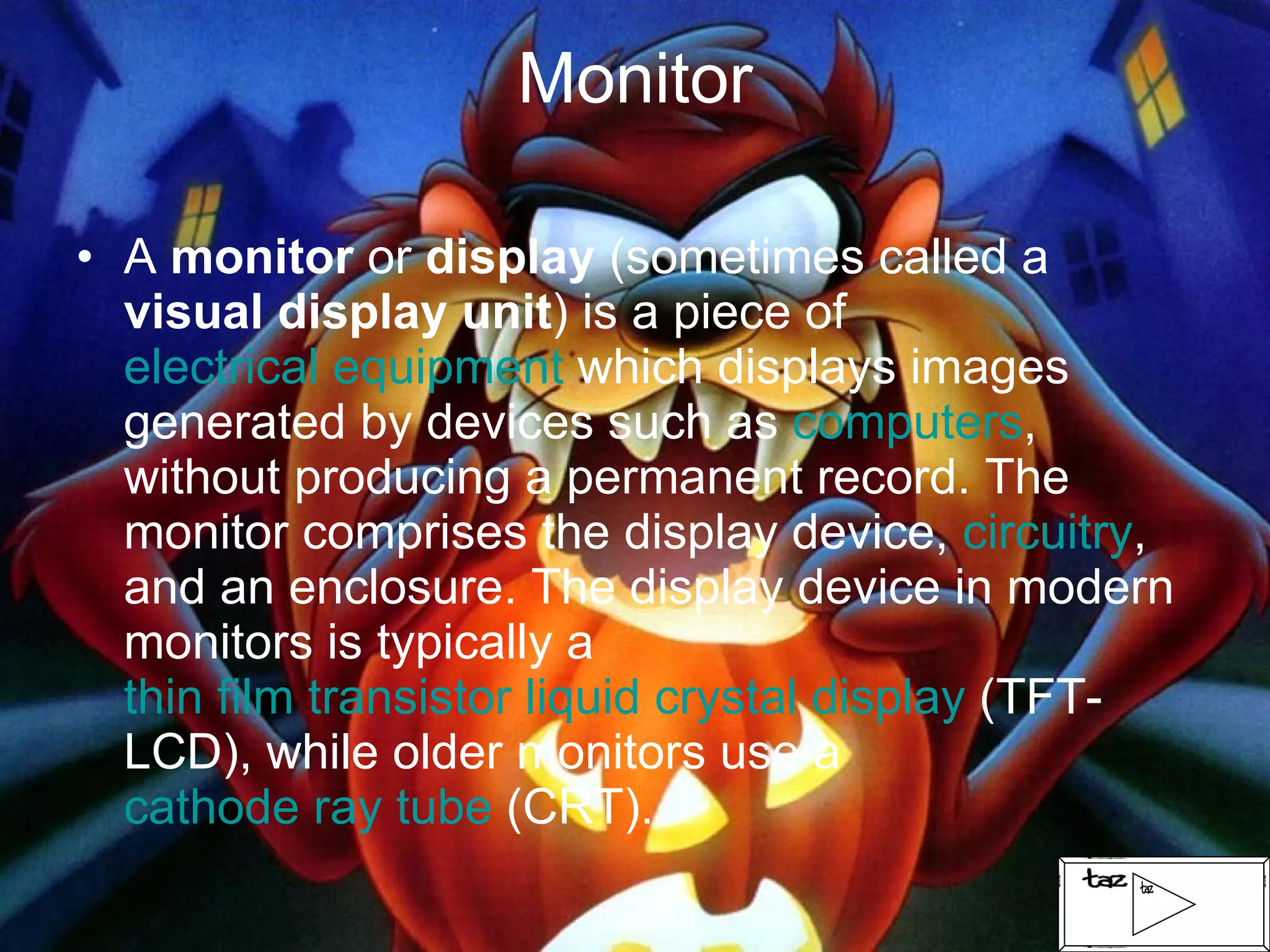 Monitor A  monitor  or  display  (sometimes called a  visual display unit ) is a piece of  electrical equipment  which displays images generated by devices such as  computers , without producing a permanent record. The monitor comprises the display device,  circuitry , and an enclosure. The display device in modern monitors is typically a  thin film transistor liquid crystal display  (TFT-LCD), while older monitors use a  cathode ray tube  (CRT).  