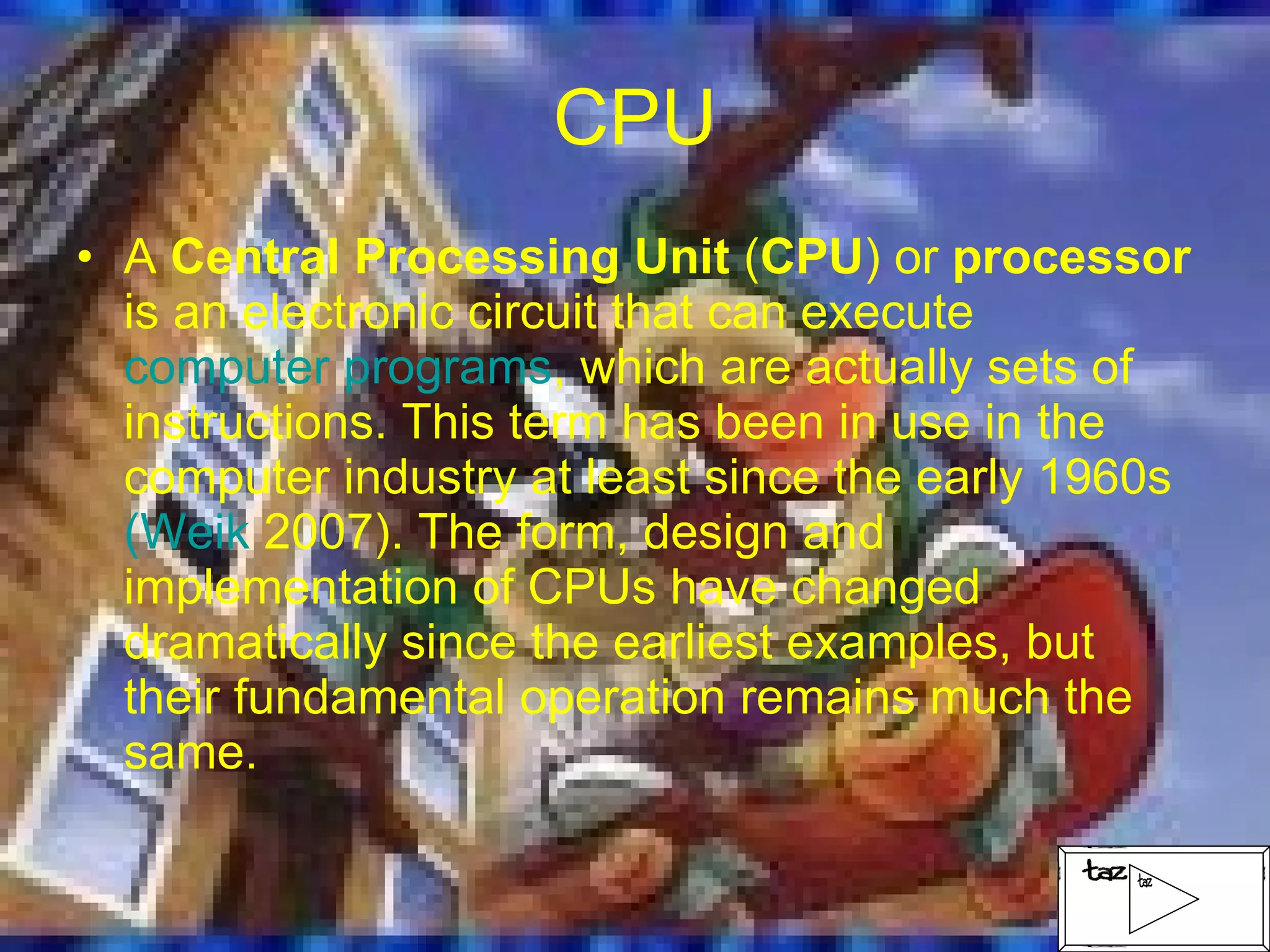 CPU A  Central Processing Unit  ( CPU ) or  processor  is an electronic circuit that can execute  computer programs , which are actually sets of instructions. This term has been in use in the computer industry at least since the early 1960s  ( Weik  2007) . The form, design and implementation of CPUs have changed dramatically since the earliest examples, but their fundamental operation remains much the same. 