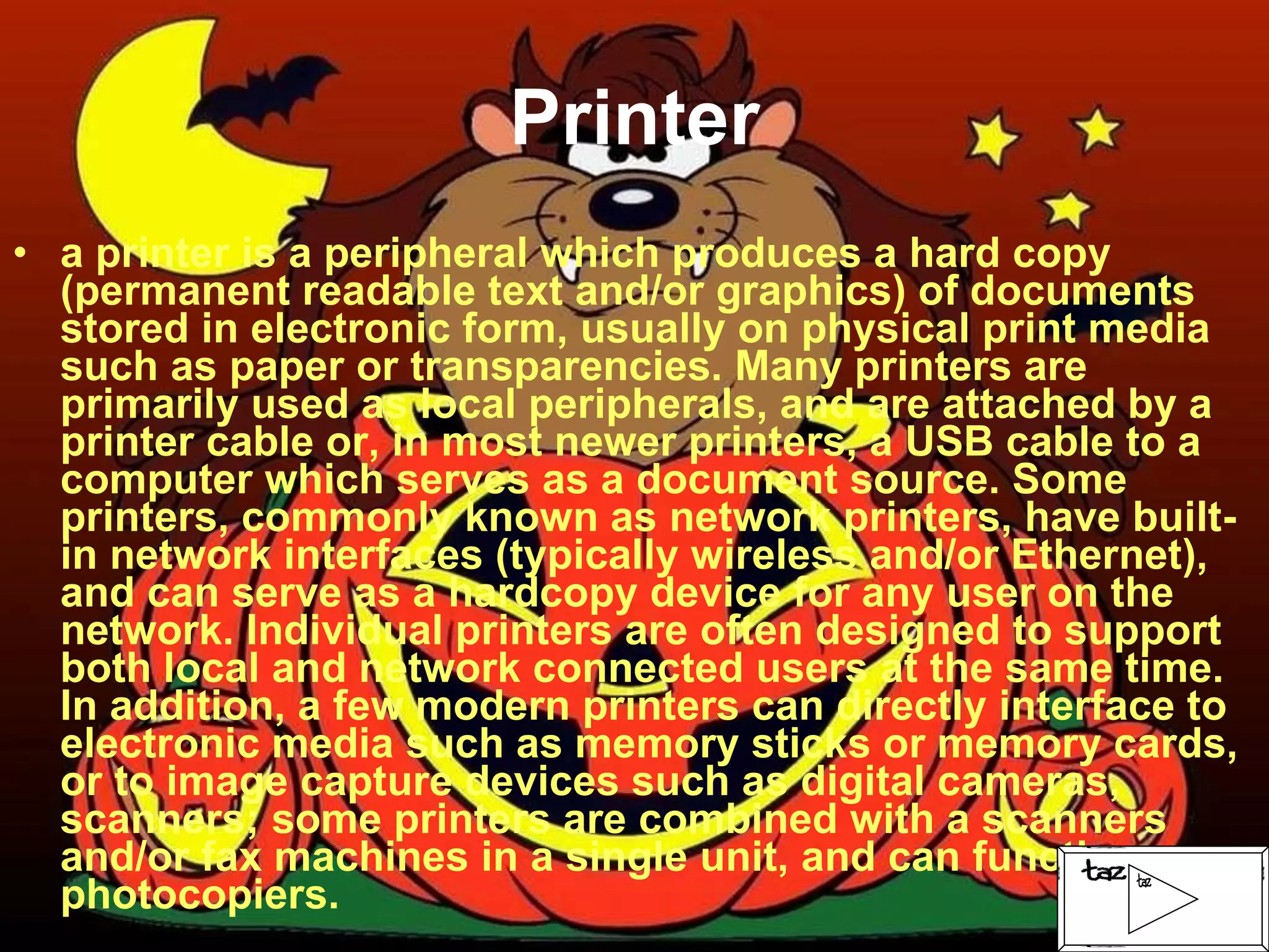 Printer a printer is a peripheral which produces a hard copy (permanent readable text and/or graphics) of documents stored in electronic form, usually on physical print media such as paper or transparencies. Many printers are primarily used as local peripherals, and are attached by a printer cable or, in most newer printers, a USB cable to a computer which serves as a document source. Some printers, commonly known as network printers, have built-in network interfaces (typically wireless and/or Ethernet), and can serve as a hardcopy device for any user on the network. Individual printers are often designed to support both local and network connected users at the same time. In addition, a few modern printers can directly interface to electronic media such as memory sticks or memory cards, or to image capture devices such as digital cameras, scanners; some printers are combined with a scanners and/or fax machines in a single unit, and can function as photocopiers.  