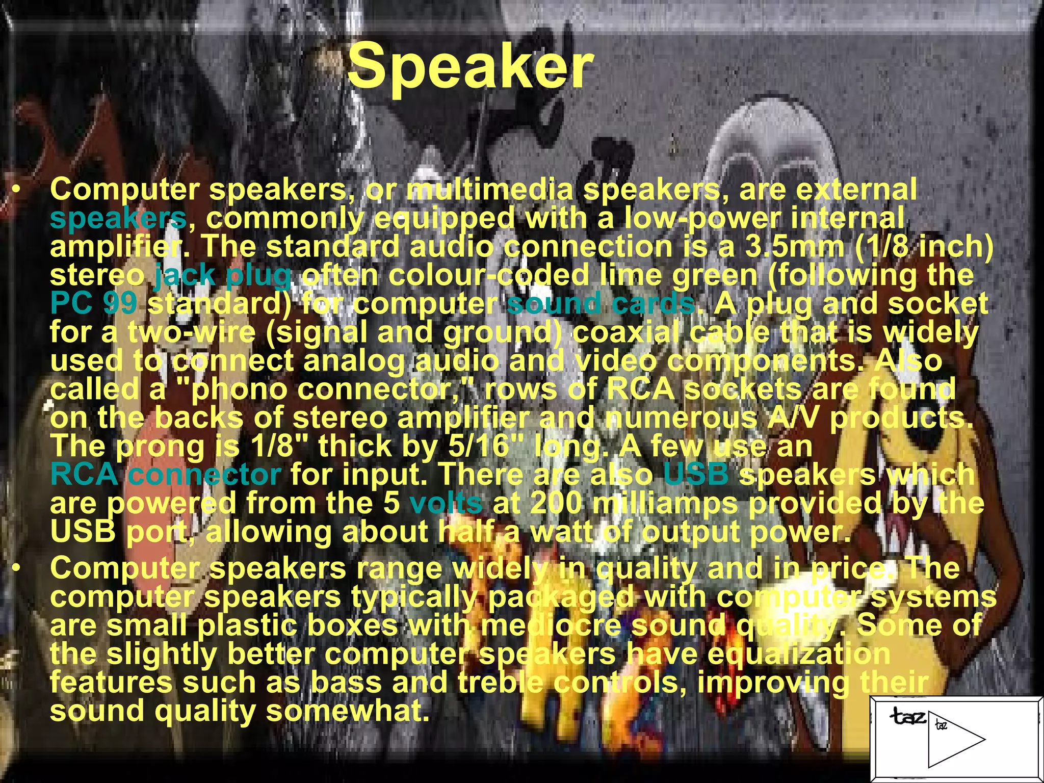 Speaker Computer speakers, or multimedia speakers, are external  speakers , commonly equipped with a low-power internal amplifier. The standard audio connection is a 3.5mm (1/8 inch) stereo  jack plug  often colour-coded lime green (following the  PC 99  standard) for computer  sound cards . A plug and socket for a two-wire (signal and ground) coaxial cable that is widely used to connect analog audio and video components. Also called a "phono connector," rows of RCA sockets are found on the backs of stereo amplifier and numerous A/V products. The prong is 1/8" thick by 5/16" long. A few use an  RCA connector  for input. There are also  USB  speakers which are powered from the 5  volts  at 200 milliamps provided by the USB port, allowing about half a watt of output power. Computer speakers range widely in quality and in price. The computer speakers typically packaged with computer systems are small plastic boxes with mediocre sound quality. Some of the slightly better computer speakers have equalization features such as bass and treble controls, improving their sound quality somewhat. 
