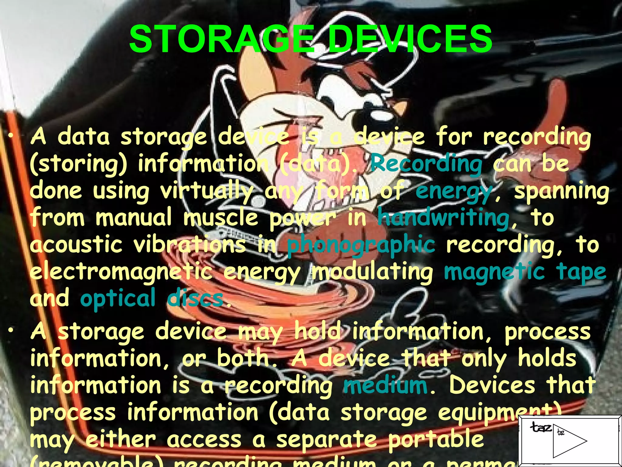 STORAGE DEVICES A data storage device is a device for recording (storing) information (data).  Recording  can be done using virtually any form of  energy , spanning from manual muscle power in  handwriting , to acoustic vibrations in  phonographic  recording, to electromagnetic energy modulating  magnetic tape  and  optical discs . A storage device may hold information, process information, or both. A device that only holds information is a recording  medium . Devices that process information (data storage equipment) may either access a separate portable (removable) recording medium or a permanent component to store and retrieve information. 