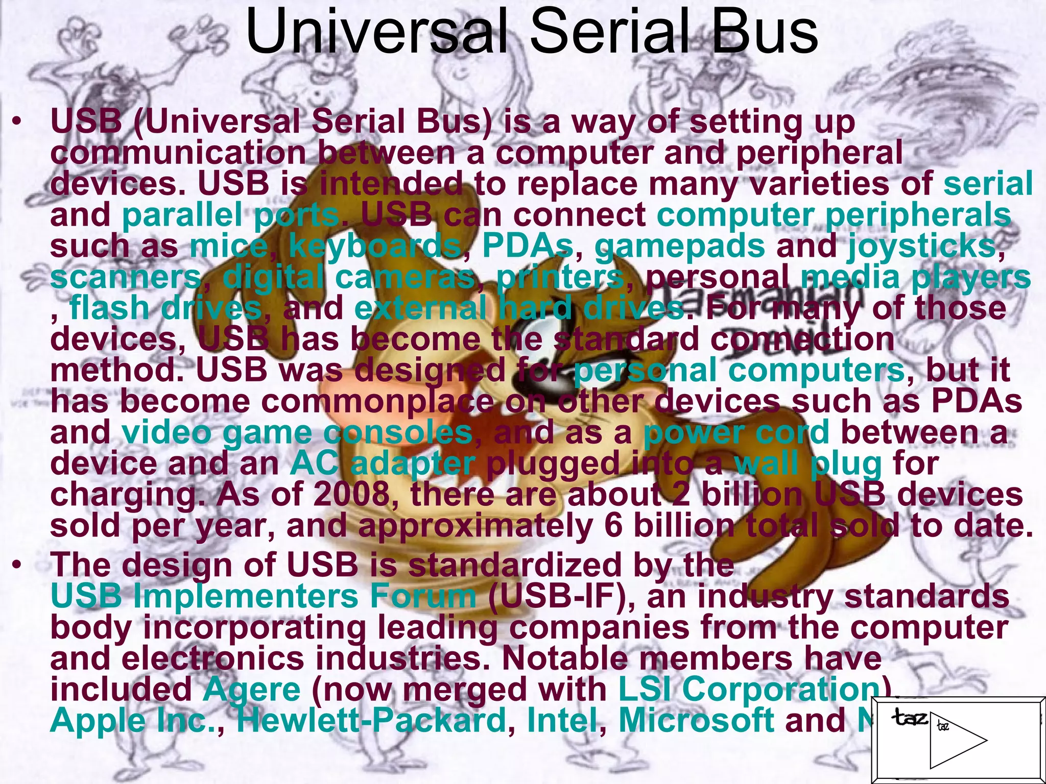 Universal Serial Bus USB (Universal Serial Bus) is a way of setting up communication between a computer and peripheral devices. USB is intended to replace many varieties of  serial  and  parallel ports . USB can connect  computer peripherals  such as  mice ,  keyboards ,  PDAs ,  gamepads  and  joysticks ,  scanners ,  digital cameras ,  printers , personal  media players ,  flash drives , and  external hard drives . For many of those devices, USB has become the standard connection method. USB was designed for  personal computers , but it has become commonplace on other devices such as PDAs and  video game consoles , and as a  power cord  between a device and an  AC adapter  plugged into a  wall plug  for charging. As of 2008, there are about 2 billion USB devices sold per year, and approximately 6 billion total sold to date. The design of USB is standardized by the  USB Implementers Forum  (USB-IF), an industry standards body incorporating leading companies from the computer and electronics industries. Notable members have included  Agere  (now merged with  LSI Corporation ),  Apple Inc. ,  Hewlett-Packard ,  Intel ,  Microsoft  and  NEC   