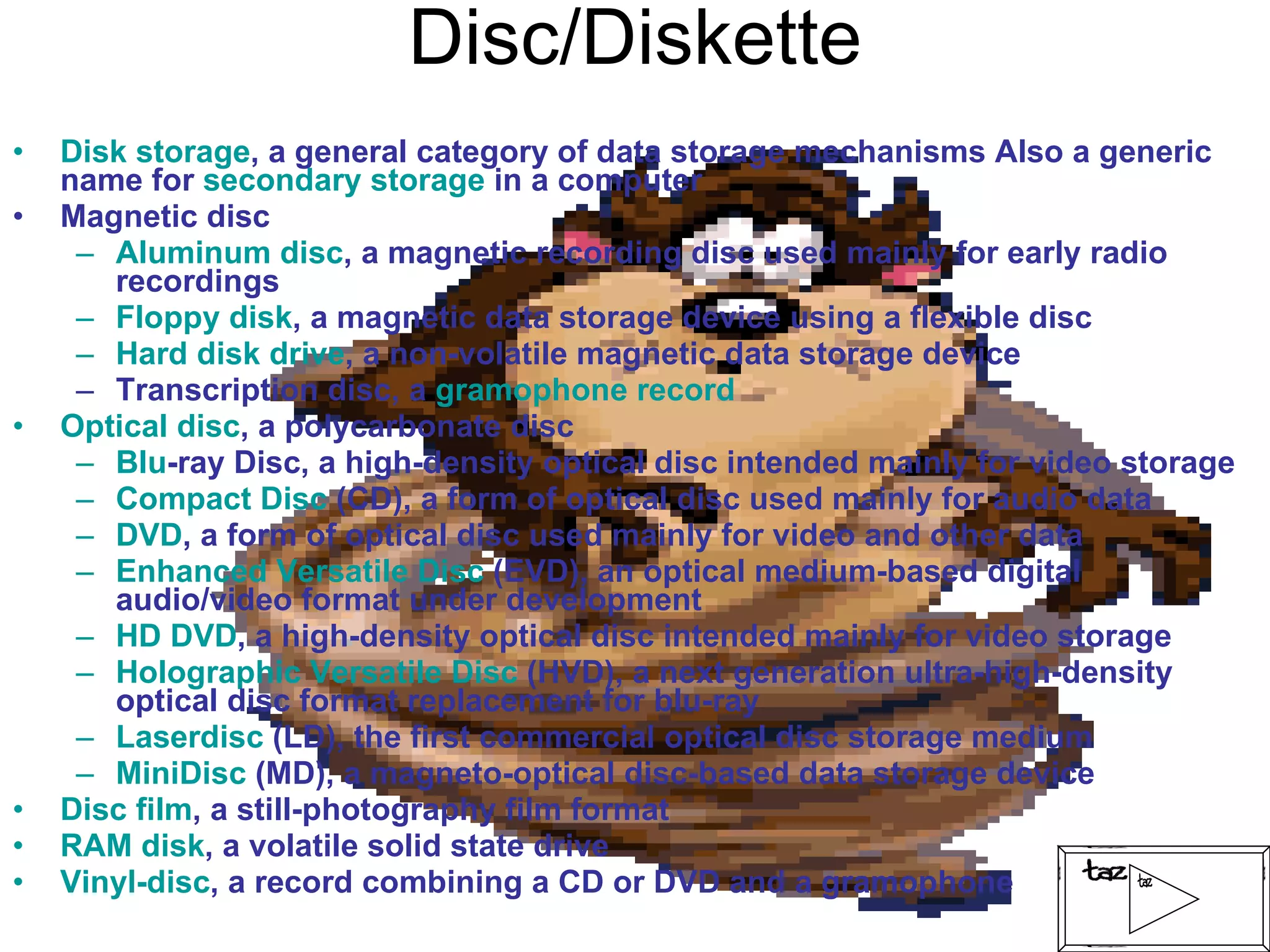 Disc/Diskette Disk storage , a general category of data storage mechanisms Also a generic name for  secondary storage  in a computer Magnetic disc  Aluminum disc , a magnetic recording disc used mainly for early radio recordings Floppy disk , a magnetic data storage device using a flexible disc Hard disk drive , a non-volatile magnetic data storage device Transcription disc, a  gramophone record Optical disc , a polycarbonate disc  Blu -ray Disc , a high-density optical disc intended mainly for video storage Compact Disc  (CD), a form of optical disc used mainly for audio data DVD , a form of optical disc used mainly for video and other data Enhanced Versatile Disc  (EVD), an optical medium-based digital audio/video format under development HD DVD , a high-density optical disc intended mainly for video storage Holographic Versatile Disc  (HVD), a next generation ultra-high-density optical disc format replacement for blu-ray Laserdisc  (LD), the first commercial optical disc storage medium MiniDisc  (MD), a magneto-optical disc-based data storage device Disc film , a still-photography film format RAM disk , a volatile solid state drive Vinyl-disc , a record combining a CD or DVD and a gramophone 