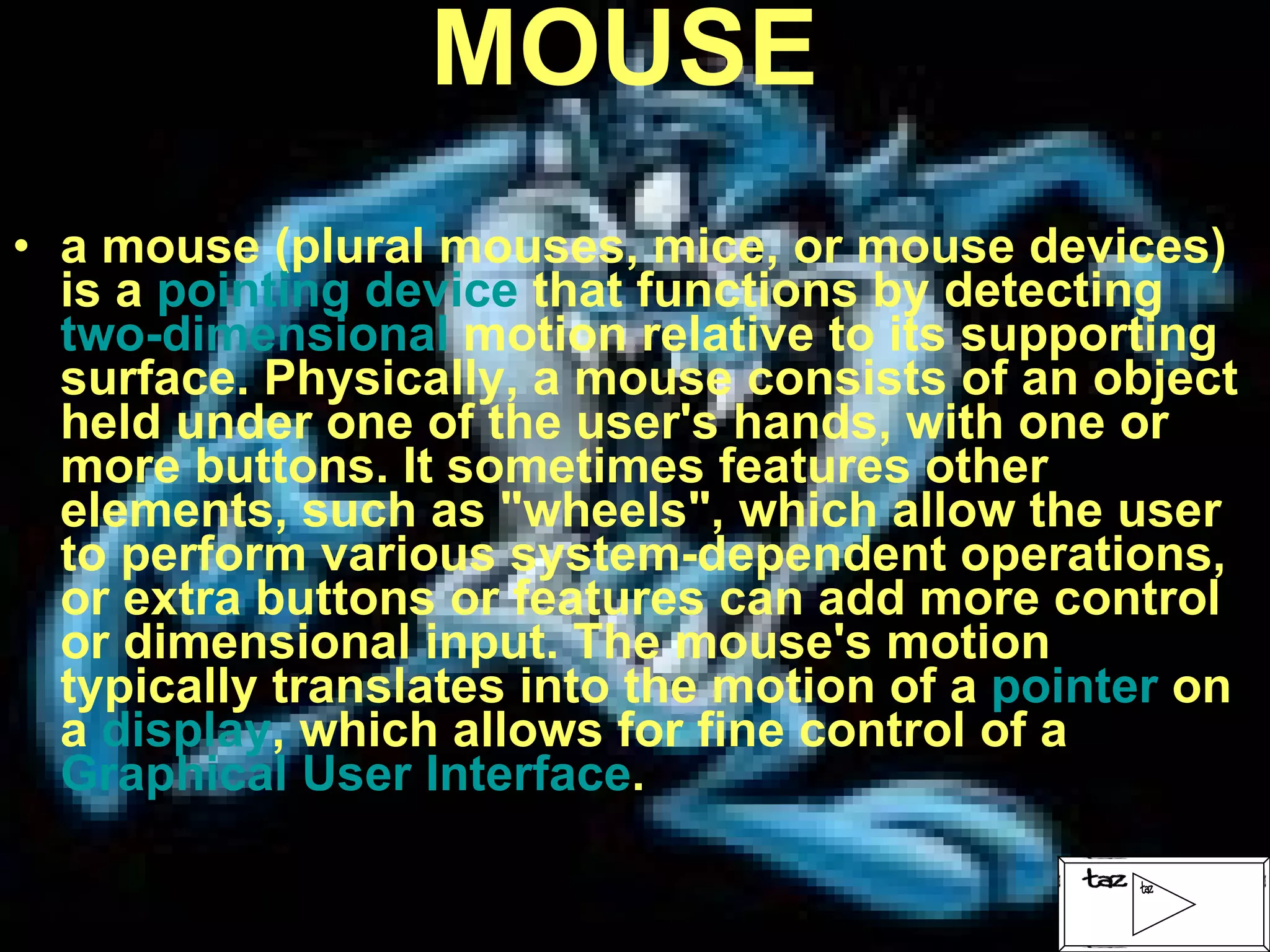 MOUSE a mouse (plural mouses, mice, or mouse devices) is a  pointing device  that functions by detecting  two-dimensional  motion relative to its supporting surface. Physically, a mouse consists of an object held under one of the user's hands, with one or more buttons. It sometimes features other elements, such as "wheels", which allow the user to perform various system-dependent operations, or extra buttons or features can add more control or dimensional input. The mouse's motion typically translates into the motion of a  pointer  on a  display , which allows for fine control of a  Graphical User Interface . 