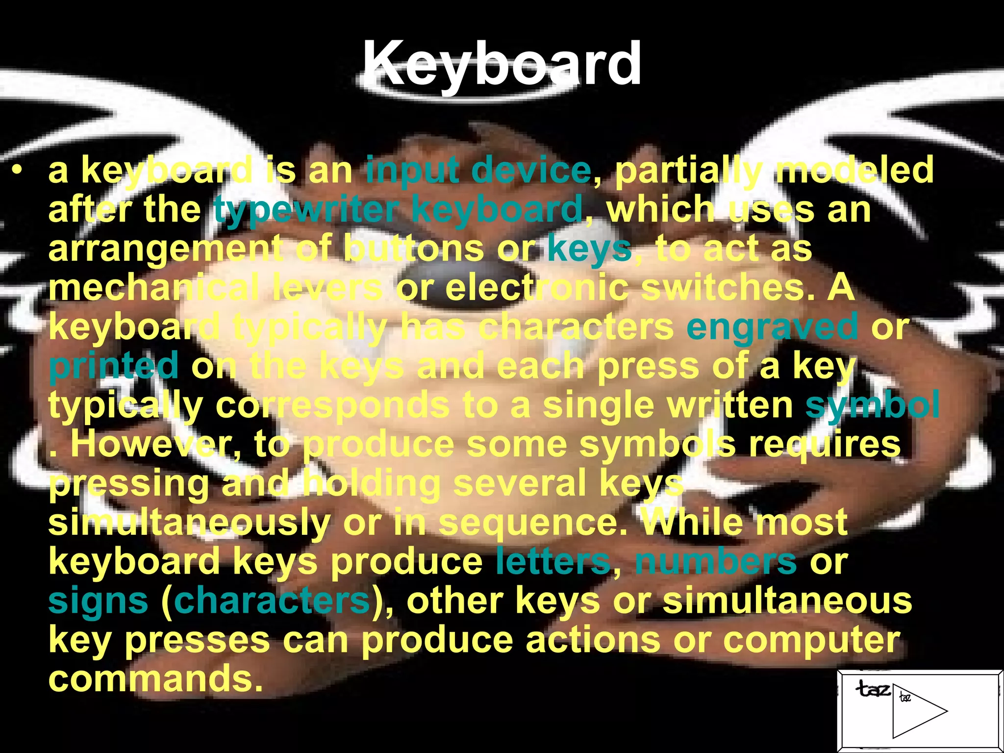 Keyboard a keyboard is an  input device , partially modeled after the  typewriter keyboard , which uses an arrangement of buttons or  keys , to act as mechanical levers or electronic switches. A keyboard typically has characters  engraved  or  printed  on the keys and each press of a key typically corresponds to a single written  symbol . However, to produce some symbols requires pressing and holding several keys simultaneously or in sequence. While most keyboard keys produce  letters ,  numbers  or  signs  ( characters ), other keys or simultaneous key presses can produce actions or computer commands. 