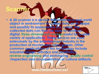 Scanner A 3D scanner is a device that analyzes a real-world object or environment to collect data on its shape and possibly its appearance (i.e. color). The collected data can then be used to construct digital,  three dimensional models  useful for a wide variety of applications. These devices are used extensively by the entertainment industry in the production of movies and video games. Other common applications of this technology include industrial design, orthotics and prosthetics,  reverse engineering  and prototyping,  quality control /inspection and documentation of cultural artifacts. 