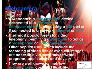 Webcamera A webcam is a  video capture  device connected to a  computer  or  computer network , often using a  USB  port or, if connected to a network,  ethernet  or  Wi-Fi . Their most popular use is for video telephony, permitting a  computer  to act as a  videophone  or  video conferencing station . Other popular uses, which include the recording of video files or even still-images, are accessible via numerous software programs, applications and devices. They are well known for their low  manufacturing  costs and flexibility. [1] 