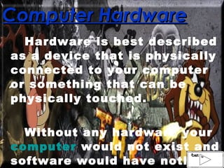 Computer Hardware Hardware is best described as a device that is physically connected to your computer or something that can be physically touched. Without any hardware your  computer  would not exist and software would have nothing to run on.  