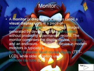Monitor A  monitor  or  display  (sometimes called a  visual display unit ) is a piece of  electrical equipment  which displays images generated by devices such as  computers , without producing a permanent record. The monitor comprises the display device,  circuitry , and an enclosure. The display device in modern monitors is typically a  thin film transistor liquid crystal display  (TFT-LCD), while older monitors use a  cathode ray tube  (CRT).  
