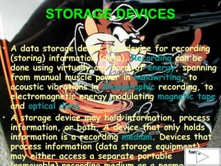 STORAGE DEVICES A data storage device is a device for recording (storing) information (data).  Recording  can be done using virtually any form of  energy , spanning from manual muscle power in  handwriting , to acoustic vibrations in  phonographic  recording, to electromagnetic energy modulating  magnetic tape  and  optical discs . A storage device may hold information, process information, or both. A device that only holds information is a recording  medium . Devices that process information (data storage equipment) may either access a separate portable (removable) recording medium or a permanent component to store and retrieve information. 