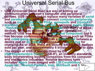 Universal Serial Bus USB (Universal Serial Bus) is a way of setting up communication between a computer and peripheral devices. USB is intended to replace many varieties of  serial  and  parallel ports . USB can connect  computer peripherals  such as  mice ,  keyboards ,  PDAs ,  gamepads  and  joysticks ,  scanners ,  digital cameras ,  printers , personal  media players ,  flash drives , and  external hard drives . For many of those devices, USB has become the standard connection method. USB was designed for  personal computers , but it has become commonplace on other devices such as PDAs and  video game consoles , and as a  power cord  between a device and an  AC adapter  plugged into a  wall plug  for charging. As of 2008, there are about 2 billion USB devices sold per year, and approximately 6 billion total sold to date. The design of USB is standardized by the  USB Implementers Forum  (USB-IF), an industry standards body incorporating leading companies from the computer and electronics industries. Notable members have included  Agere  (now merged with  LSI Corporation ),  Apple Inc. ,  Hewlett-Packard ,  Intel ,  Microsoft  and  NEC   