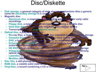 Disc/Diskette Disk storage , a general category of data storage mechanisms Also a generic name for  secondary storage  in a computer Magnetic disc  Aluminum disc , a magnetic recording disc used mainly for early radio recordings Floppy disk , a magnetic data storage device using a flexible disc Hard disk drive , a non-volatile magnetic data storage device Transcription disc, a  gramophone record Optical disc , a polycarbonate disc  Blu -ray Disc , a high-density optical disc intended mainly for video storage Compact Disc  (CD), a form of optical disc used mainly for audio data DVD , a form of optical disc used mainly for video and other data Enhanced Versatile Disc  (EVD), an optical medium-based digital audio/video format under development HD DVD , a high-density optical disc intended mainly for video storage Holographic Versatile Disc  (HVD), a next generation ultra-high-density optical disc format replacement for blu-ray Laserdisc  (LD), the first commercial optical disc storage medium MiniDisc  (MD), a magneto-optical disc-based data storage device Disc film , a still-photography film format RAM disk , a volatile solid state drive Vinyl-disc , a record combining a CD or DVD and a gramophone 