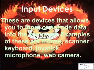 Input Devices These are devices that allows you to input or encode data into the computer. Examples of these are mouse, scanner keyboard, joystick, microphone, web camera. 