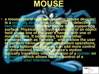 MOUSE a mouse (plural mouses, mice, or mouse devices) is a  pointing device  that functions by detecting  two-dimensional  motion relative to its supporting surface. Physically, a mouse consists of an object held under one of the user's hands, with one or more buttons. It sometimes features other elements, such as "wheels", which allow the user to perform various system-dependent operations, or extra buttons or features can add more control or dimensional input. The mouse's motion typically translates into the motion of a  pointer  on a  display , which allows for fine control of a  Graphical User Interface . 