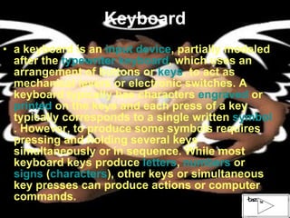 Keyboard a keyboard is an  input device , partially modeled after the  typewriter keyboard , which uses an arrangement of buttons or  keys , to act as mechanical levers or electronic switches. A keyboard typically has characters  engraved  or  printed  on the keys and each press of a key typically corresponds to a single written  symbol . However, to produce some symbols requires pressing and holding several keys simultaneously or in sequence. While most keyboard keys produce  letters ,  numbers  or  signs  ( characters ), other keys or simultaneous key presses can produce actions or computer commands. 