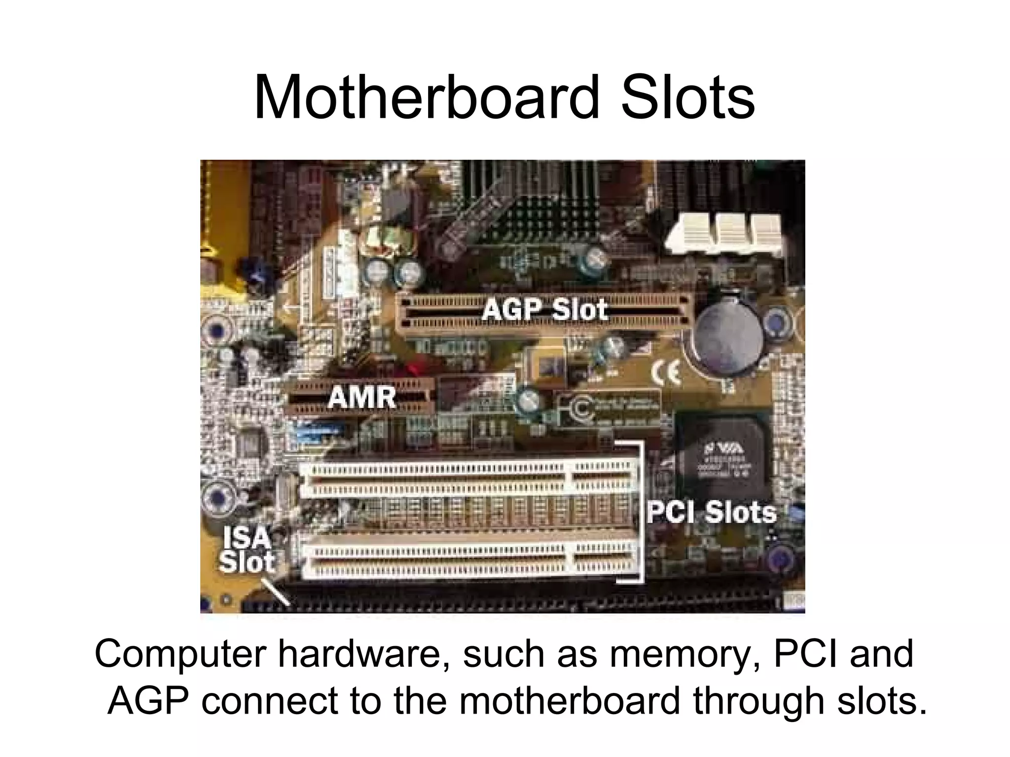 Motherboard Slots
Computer hardware, such as memory, PCI and
AGP connect to the motherboard through slots.
 