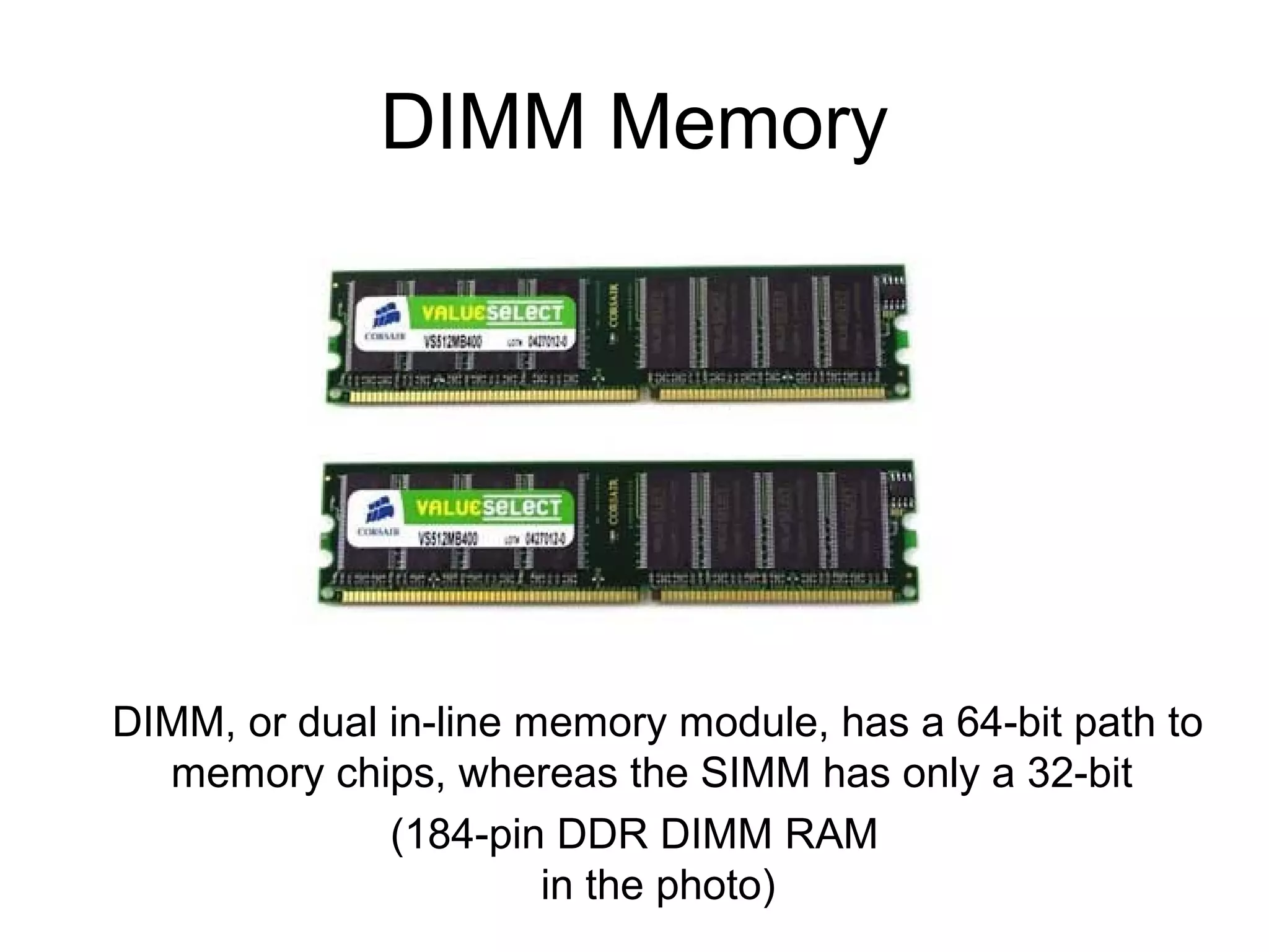 DIMM Memory
DIMM, or dual in-line memory module, has a 64-bit path to
memory chips, whereas the SIMM has only a 32-bit
(184-pin DDR DIMM RAM
in the photo)
 