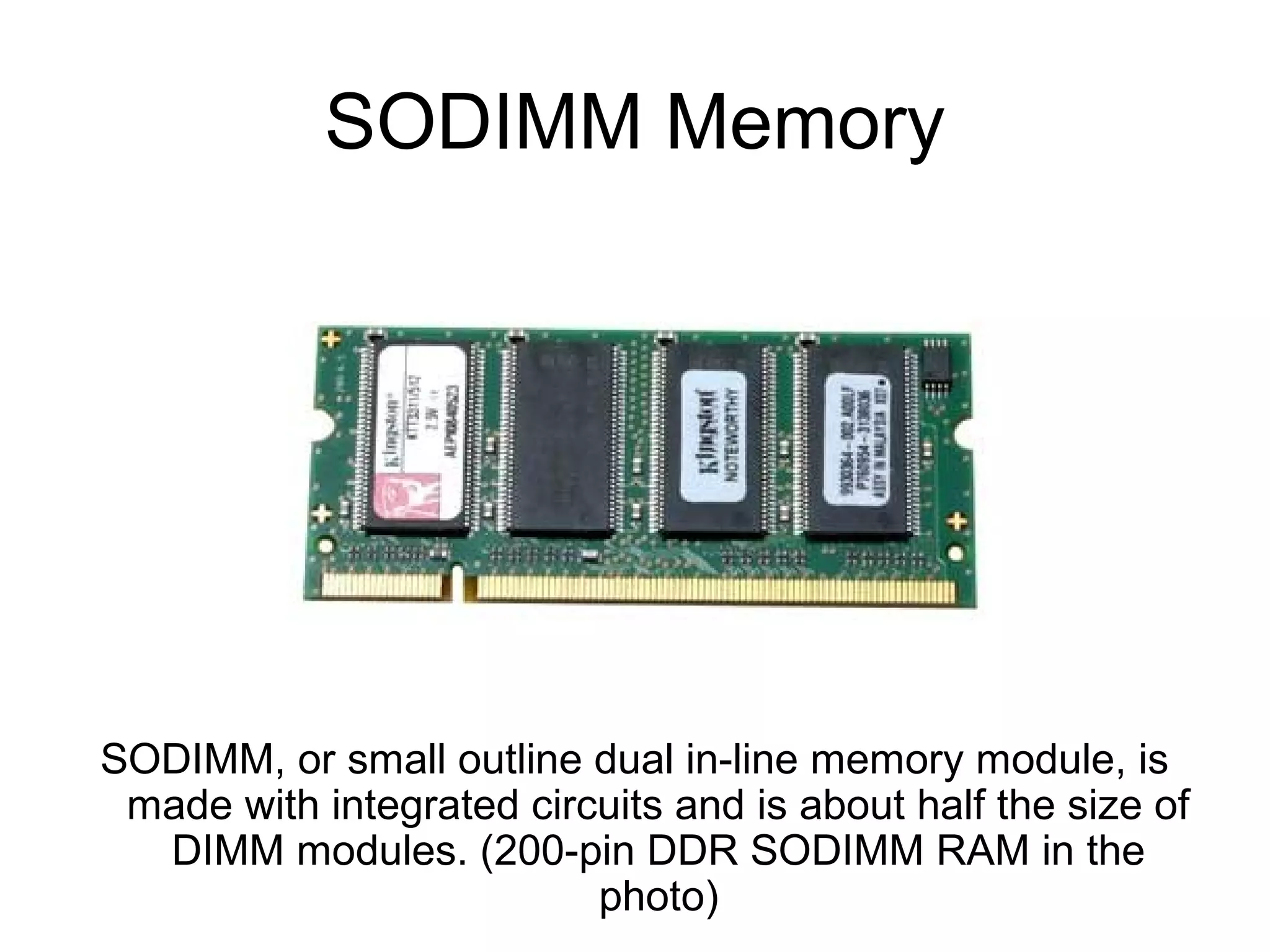 SODIMM Memory
SODIMM, or small outline dual in-line memory module, is
made with integrated circuits and is about half the size of
DIMM modules. (200-pin DDR SODIMM RAM in the
photo)
 