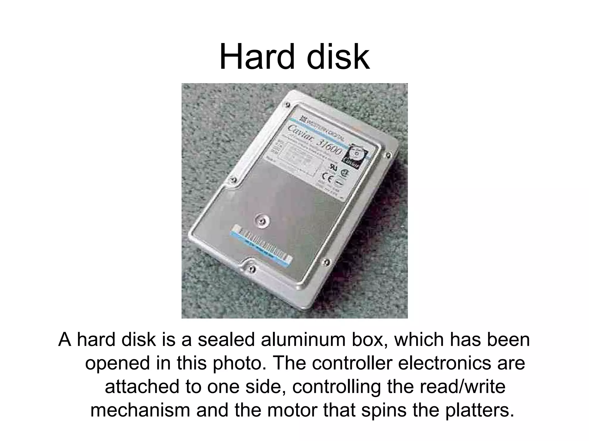 Hard disk
A hard disk is a sealed aluminum box, which has been
opened in this photo. The controller electronics are
attached to one side, controlling the read/write
mechanism and the motor that spins the platters.
 