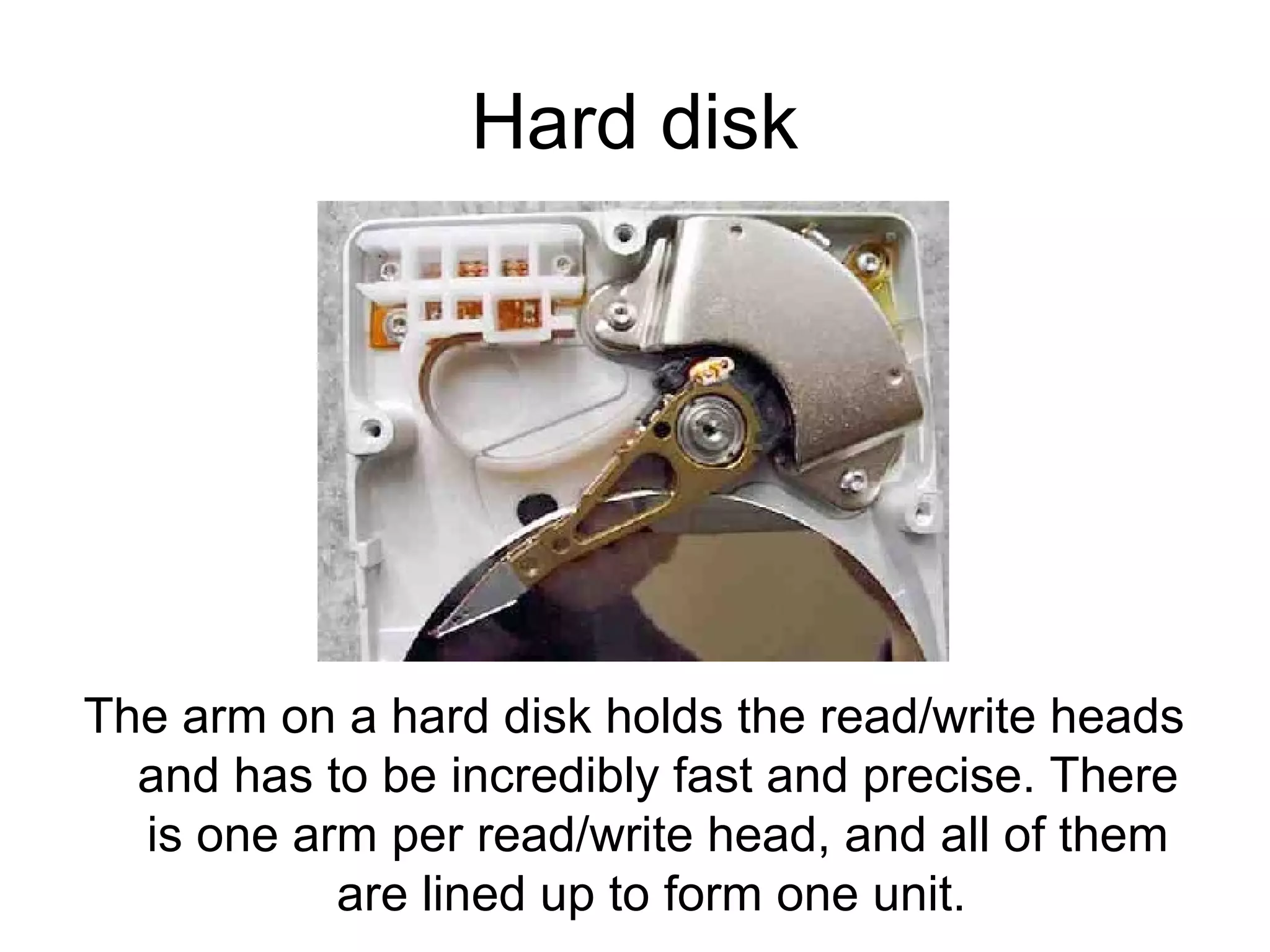 Hard disk
The arm on a hard disk holds the read/write heads
and has to be incredibly fast and precise. There
is one arm per read/write head, and all of them
are lined up to form one unit.
 