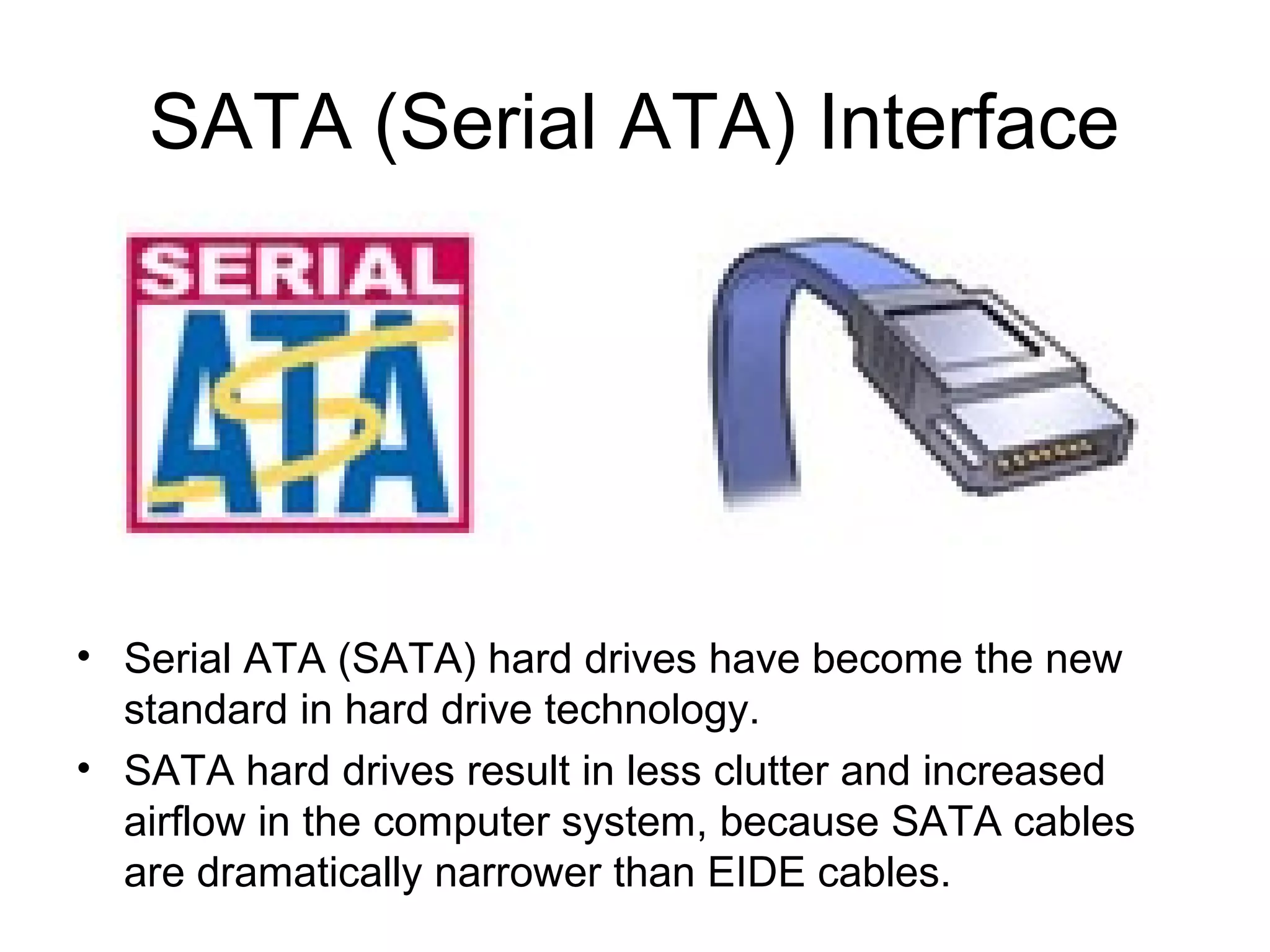 SATA (Serial ATA) Interface
• Serial ATA (SATA) hard drives have become the new
standard in hard drive technology.
• SATA hard drives result in less clutter and increased
airflow in the computer system, because SATA cables
are dramatically narrower than EIDE cables.
 
