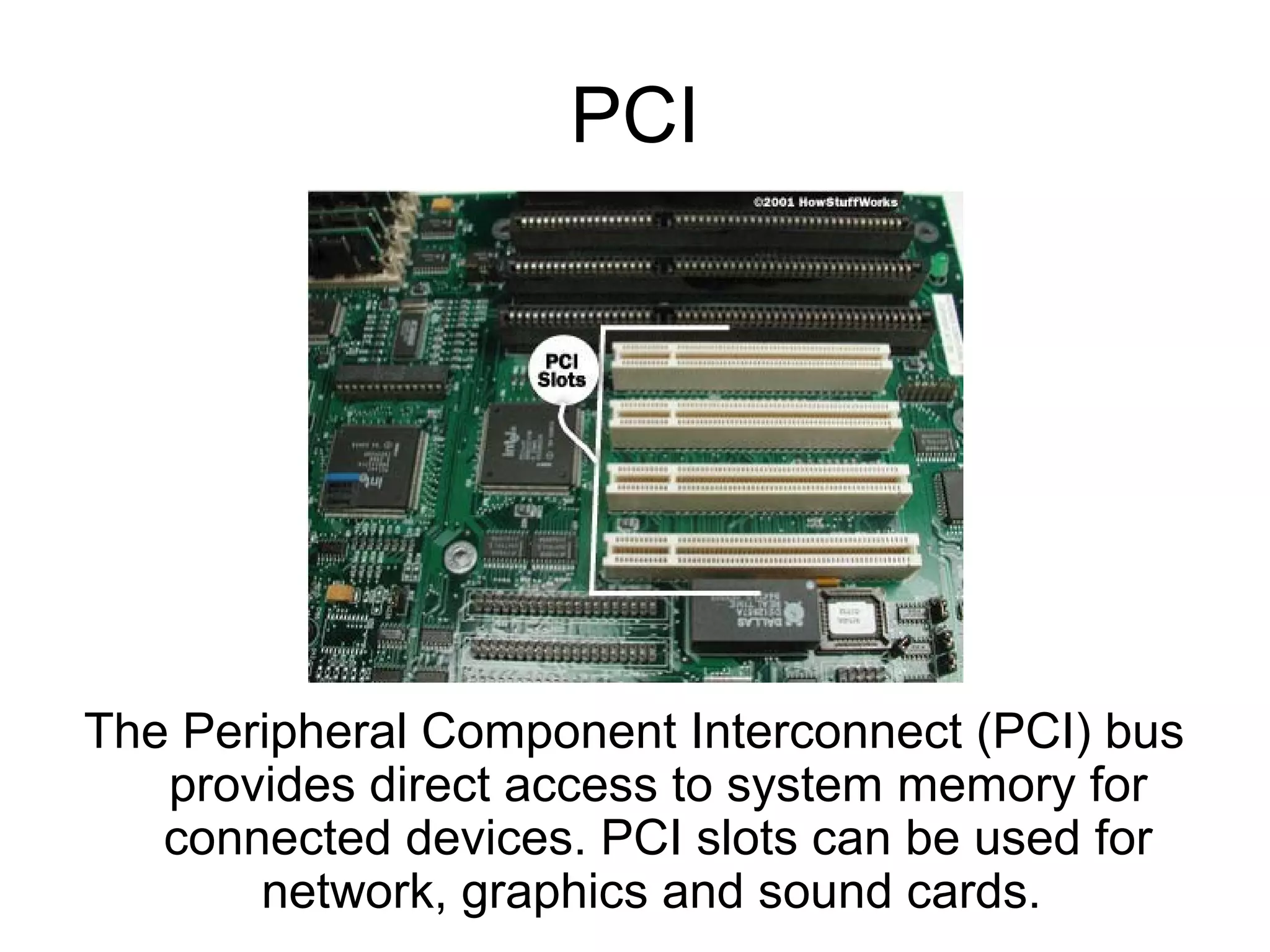 PCI
The Peripheral Component Interconnect (PCI) bus
provides direct access to system memory for
connected devices. PCI slots can be used for
network, graphics and sound cards.
 