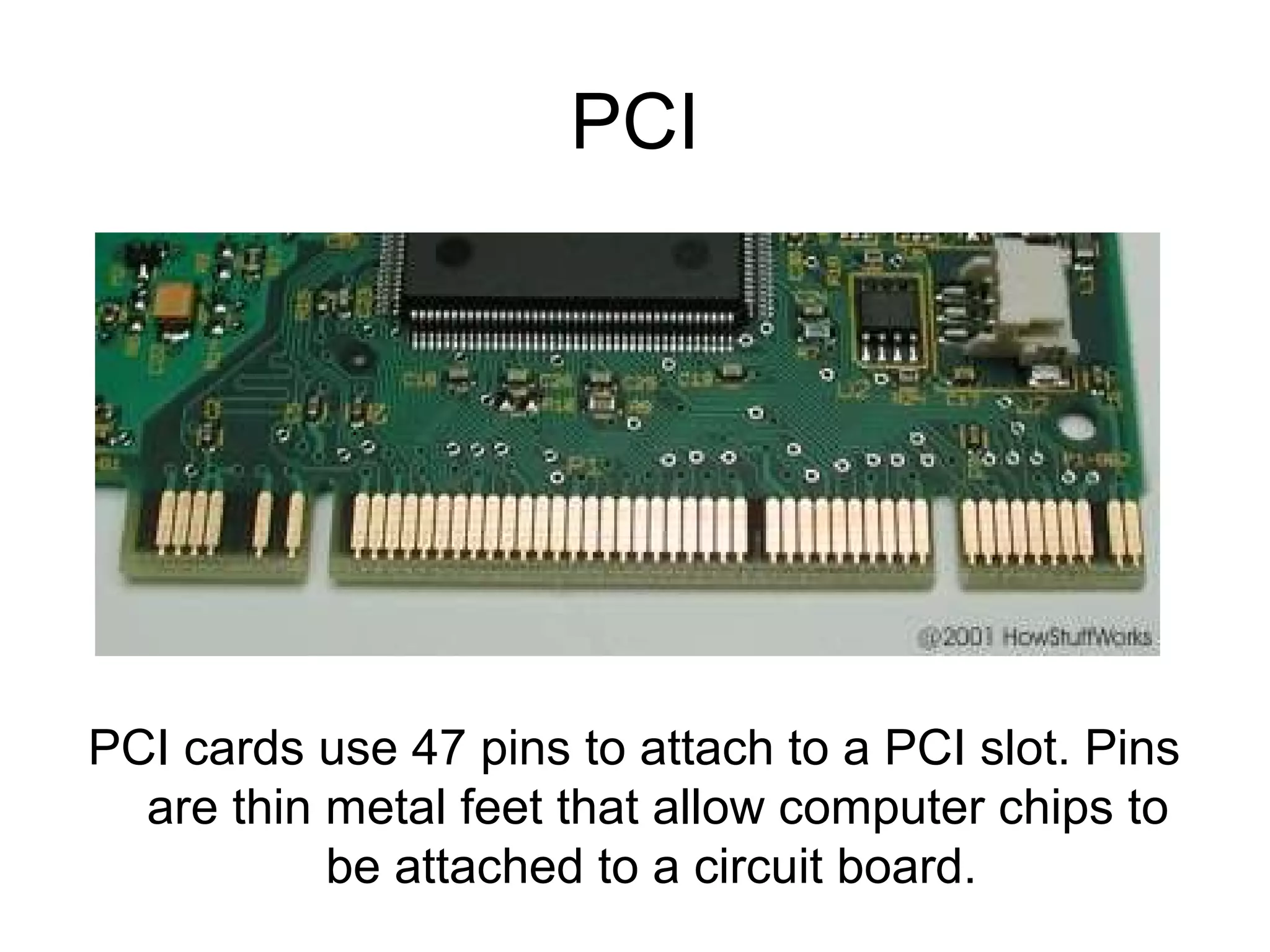 PCI
PCI cards use 47 pins to attach to a PCI slot. Pins
are thin metal feet that allow computer chips to
be attached to a circuit board.
 