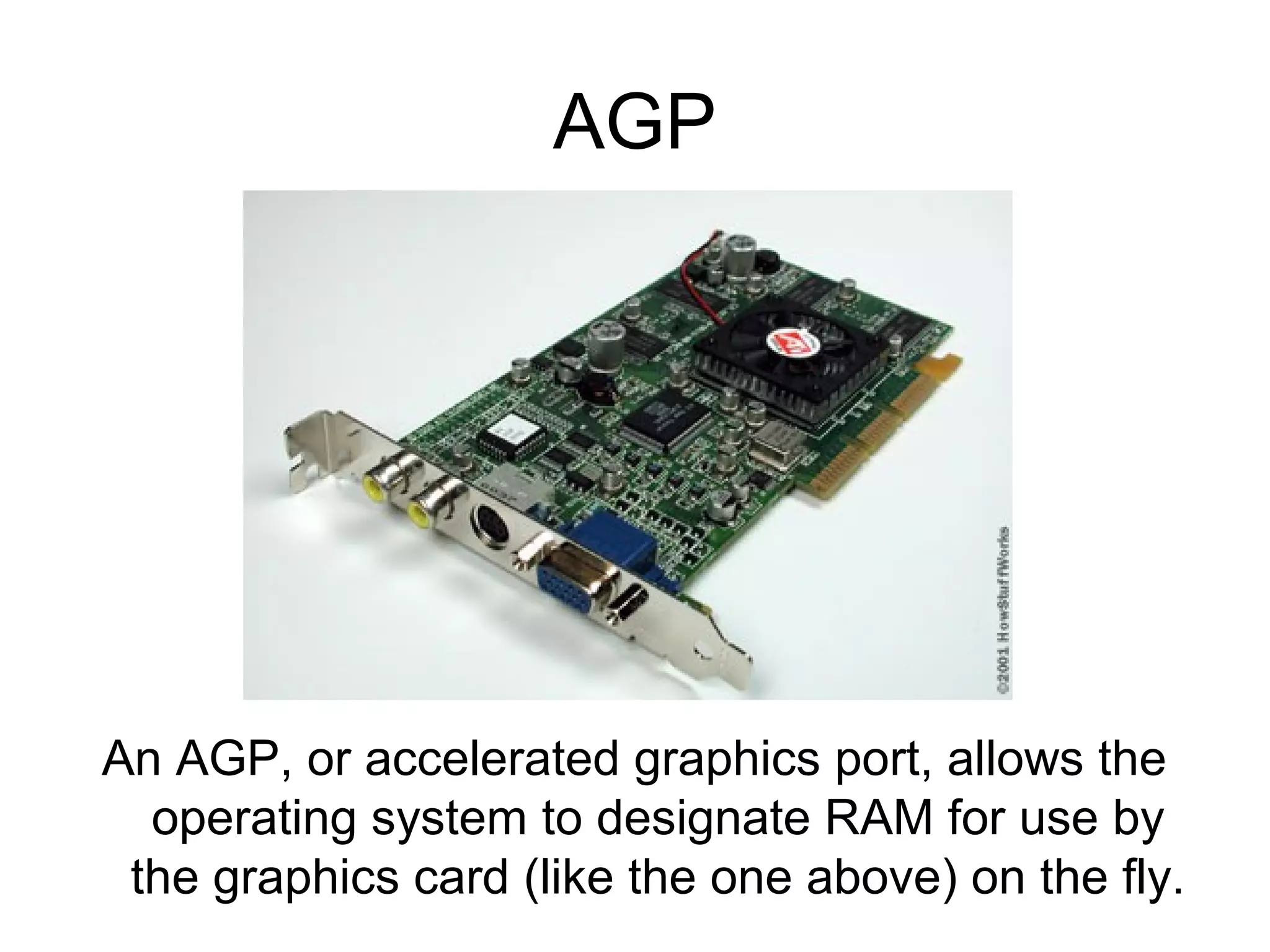 AGP
An AGP, or accelerated graphics port, allows the
operating system to designate RAM for use by
the graphics card (like the one above) on the fly.
 