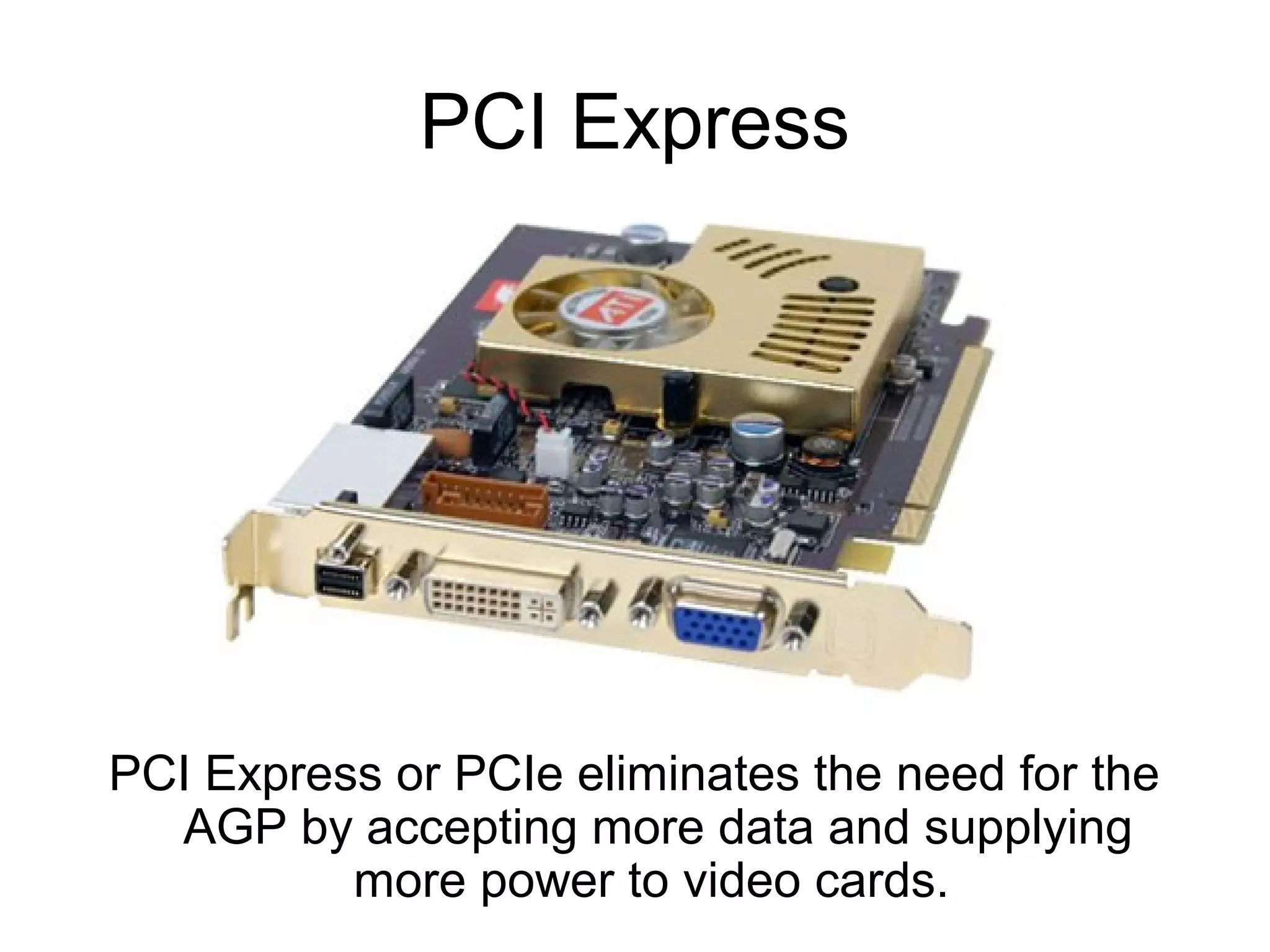 PCI Express
PCI Express or PCIe eliminates the need for the
AGP by accepting more data and supplying
more power to video cards.
 