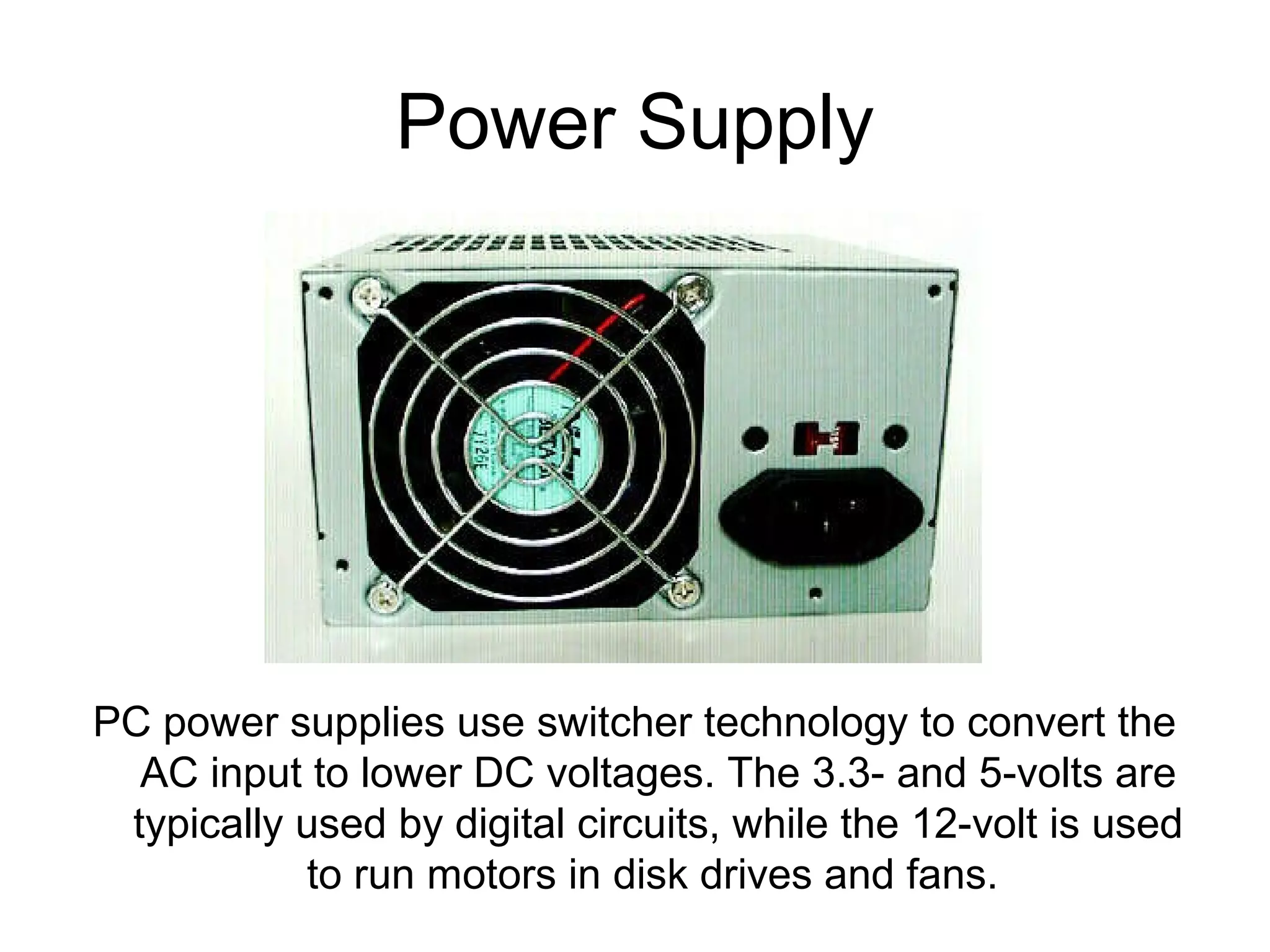 Power Supply
PC power supplies use switcher technology to convert the
AC input to lower DC voltages. The 3.3- and 5-volts are
typically used by digital circuits, while the 12-volt is used
to run motors in disk drives and fans.
 