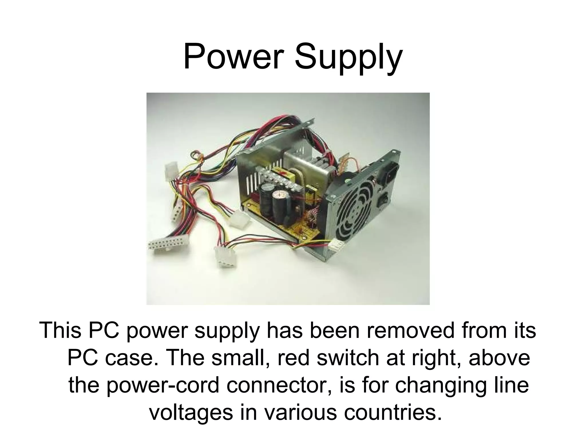 Power Supply
This PC power supply has been removed from its
PC case. The small, red switch at right, above
the power-cord connector, is for changing line
voltages in various countries.
 